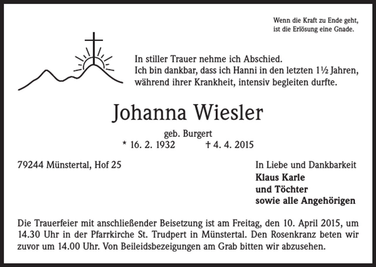 <p>Wenn die Kraft zu Ende geht,<br />ist die Erlösung eine Gnade.</p><p>In stiller Trauer nehme ich Abschied.<br />Ich bin dankbar, dass ich Hanni in den letzten 1½ Jahren,<br />während ihrer Krankheit, intensiv begleiten durfte.</p><p>Johanna Wiesler<br />geb. Burgert<br />* 16. 2. 1932 † 4. 4. 2015<br />79244 Münstertal, Hof 25</p><p>In Liebe und Dankbarkeit<br />Klaus Karle<br />und Töchter<br />sowie alle Angehörigen</p><p>Die Trauerfeier mit anschließender Beisetzung ist am Freitag, den 10. April 2015, um<br />14.30 Uhr in der Pfarrkirche St. Trudpert in Münstertal. Den Rosenkranz beten wir<br />zuvor um 14.00 Uhr. Von Beileidsbezeigungen am Grab bitten wir abzusehen.</p>