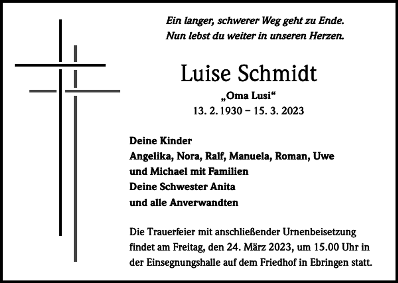 <p>Ein langer, schwerer Weg geht zu Ende.<br />Nun lebst du weiter in unseren Herzen.</p><p>Luise Schmidt<br />„Oma Lusi“<br />13. 2. 1930 – 15. 3. 2023<br />Deine Kinder<br />Angelika, Nora, Ralf, Manuela, Roman, Uwe<br />und Michael mit Familien<br />Deine Schwester Anita<br />und alle Anverwandten<br />Die Trauerfeier mit anschließender Urnenbeisetzung<br />findet am Freitag, den 24. März 2023, um 15.00 Uhr in<br />der Einsegnungshalle auf dem Friedhof in Ebringen statt.</p>