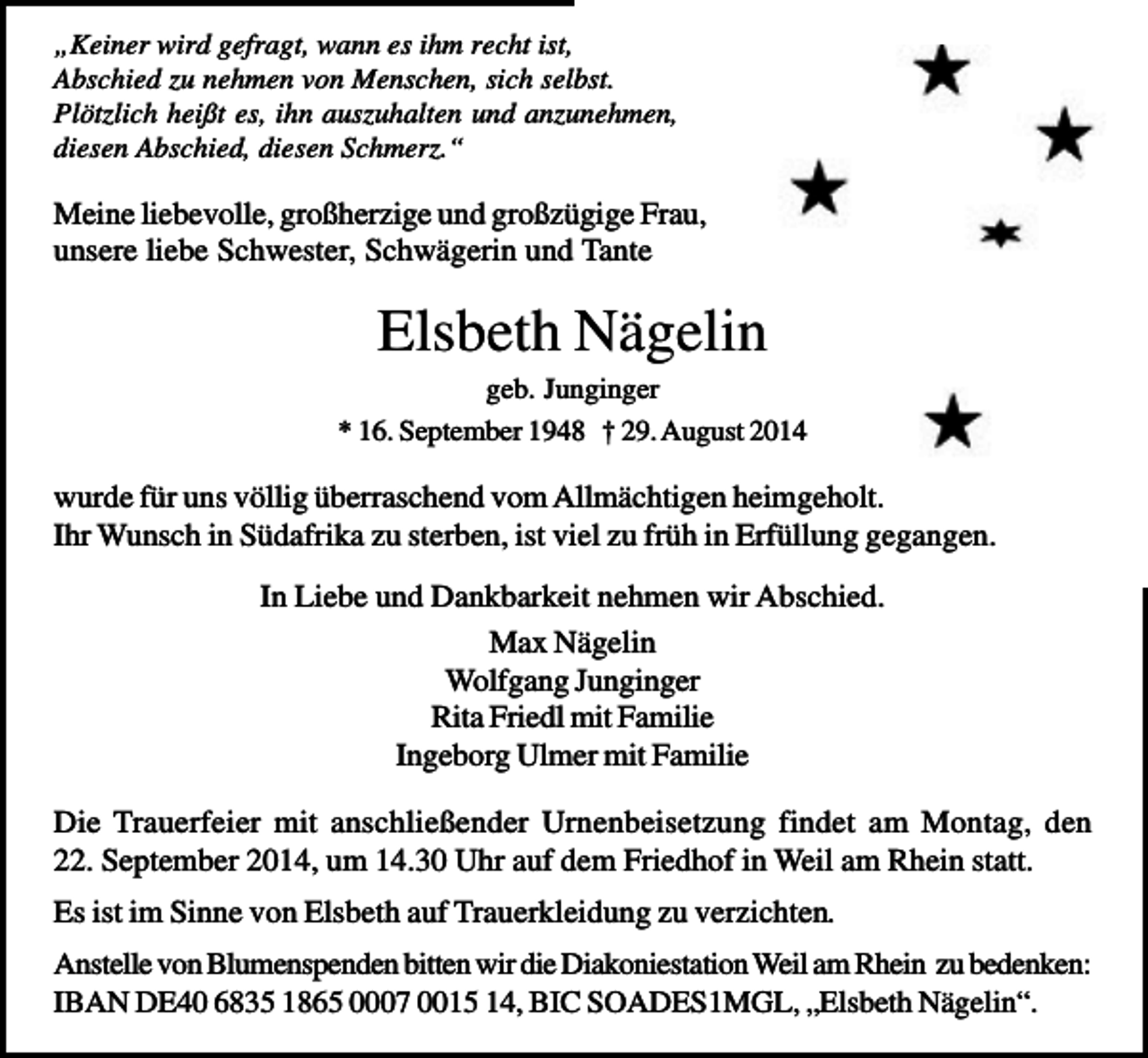 <p>„Keiner wird gefragt, wann es ihm recht ist,<br />Abschied zu nehmen von Menschen, sich selbst.<br />Plötzlich heißt es, ihn auszuhalten und anzunehmen,<br />diesen Abschied, diesen Schmerz.“</p><p>Meine liebevolle, großherzige und großzügige Frau,<br />unsere liebe Schwester, Schwägerin und Tante</p><p>Elsbeth Nägelin<br />geb. Junginger<br />* 16. September 1948 † 29. August 2014</p><p>wurde für uns völlig überraschend vom Allmächtigen heimgeholt.<br />Ihr Wunsch in Südafrika zu sterben, ist viel zu früh in Erfüllung gegangen.<br />In Liebe und Dankbarkeit nehmen wir Abschied.<br />Max Nägelin<br />Wolfgang Junginger<br />Rita Friedl mit Familie<br />Ingeborg Ulmer mit Familie<br />Die Trauerfeier mit anschließender Urnenbeisetzung findet am Montag, den<br />22. September 2014, um 14.30 Uhr auf dem Friedhof in Weil am Rhein statt.<br />Es ist im Sinne von Elsbeth auf Trauerkleidung zu verzichten.<br />Anstelle von Blumenspenden bitten wir die Diakoniestation Weil am Rhein zu bedenken:<br />IBAN DE40 6835 1865 0007 0015 14, BIC SOADES1MGL, „Elsbeth Nägelin“.</p>