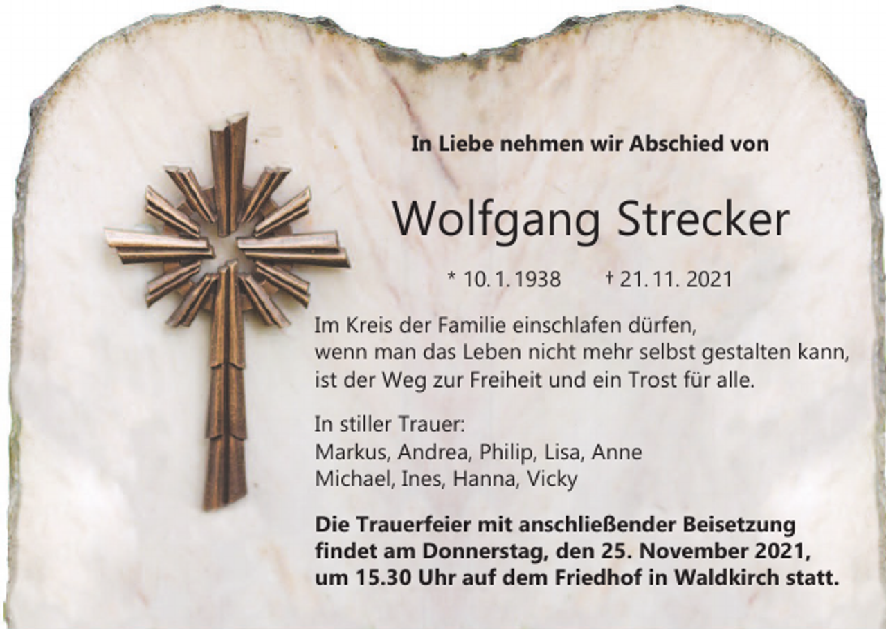 <p>In Liebe nehmen wir Abschied von</p><p>Wolfgang Strecker<br />* 10. 1. 1938 † 21. 11. 2021<br />Im Kreis der Familie einschlafen dürfen,<br />wenn man das Leben nicht mehr selbst gestalten kann,<br />ist der Weg zur Freiheit und ein Trost für alle.<br />In stiller Trauer:<br />Markus, Andrea, Philip, Lisa, Anne<br />Michael, Ines, Hanna, Vicky<br />Die Trauerfeier mit anschließender Beisetzung<br />findet am Donnerstag, den 25. November 2021,<br />um 15.30 Uhr auf dem Friedhof in Waldkirch statt.</p>