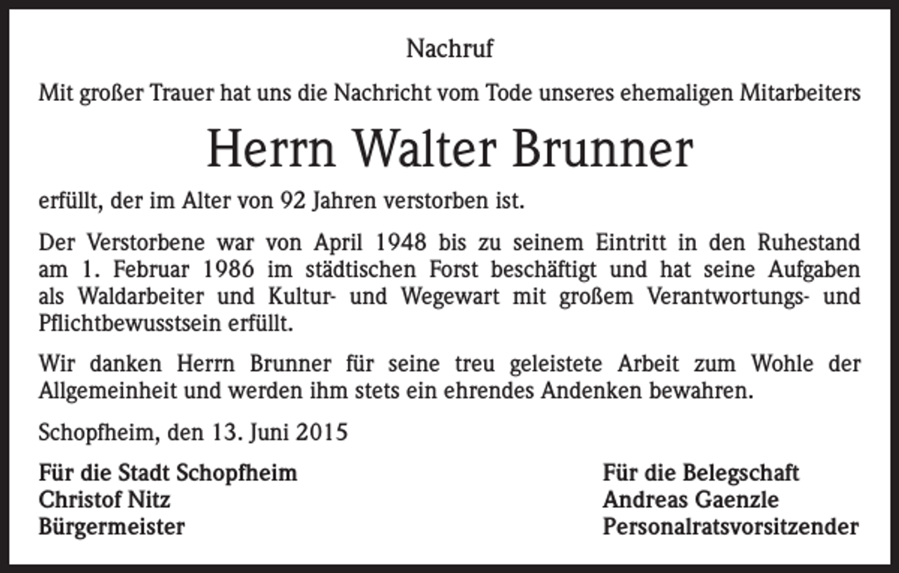 <p>Nachruf<br />Mit großer Trauer hat uns die Nachricht vom Tode unseres ehemaligen Mitarbeiters</p><p>Herrn Walter Brunner<br />erfüllt, der im Alter von 92 Jahren verstorben ist.<br />Der Verstorbene war von April 1948 bis zu seinem Eintritt in den Ruhestand<br />am 1. Februar 1986 im städtischen Forst beschäftigt und hat seine Aufgaben<br />als Waldarbeiter und Kultur- und Wegewart mit großem Verantwortungs- und<br />Pflichtbewusstsein erfüllt.<br />Wir danken Herrn Brunner für seine treu geleistete Arbeit zum Wohle der<br />Allgemeinheit und werden ihm stets ein ehrendes Andenken bewahren.<br />Schopfheim, den 13. Juni 2015<br />Für die Stadt Schopfheim<br />Für die Belegschaft<br />Christof Nitz<br />Andreas Gaenzle<br />Bürgermeister Personalratsvorsitzender</p>