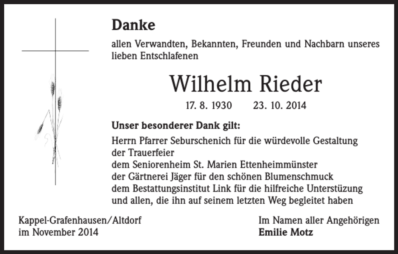 <p>Danke<br />allen Verwandten, Bekannten, Freunden und Nachbarn unseres<br />lieben Entschlafenen</p><p>Wilhelm Rieder<br />17. 8. 1930 23. 10. 2014<br />Unser besonderer Dank gilt:<br />Herrn Pfarrer Seburschenich für die würdevolle Gestaltung<br />der Trauerfeier<br />dem Seniorenheim St. Marien Ettenheimmünster<br />der Gärtnerei Jäger für den schönen Blumenschmuck<br />dem Bestattungsinstitut Link für die hilfreiche Unterstüzung<br />und allen, die ihn auf seinem letzten Weg begleitet haben<br />Kappel-Grafenhausen/Altdorf<br />im November 2014</p><p>Im Namen aller Angehörigen<br />Emilie Motz</p>