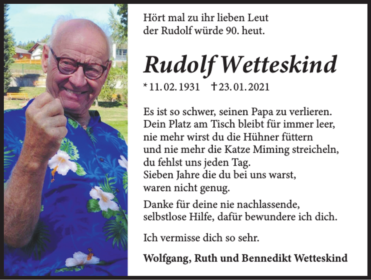 <p>Hört mal zu ihr lieben Leut<br />der Rudolf würde 90. heut.</p><p>Rudolf Wetteskind<br />* 11. 02. 1931 † 23. 01. 2021</p><p>Es ist so schwer, seinen Papa zu verlieren.<br />Dein Platz am Tisch bleibt für immer leer,<br />nie mehr wirst du die Hühner füttern<br />und nie mehr die Katze Miming streicheln,<br />du fehlst uns jeden Tag.<br />Sieben Jahre die du bei uns warst,<br />waren nicht genug.<br />Danke für deine nie nachlassende,<br />selbstlose Hilfe, dafür bewundere ich dich.<br />Ich vermisse dich so sehr.<br />Wolfgang, Ruth und Bennedikt Wetteskind</p>