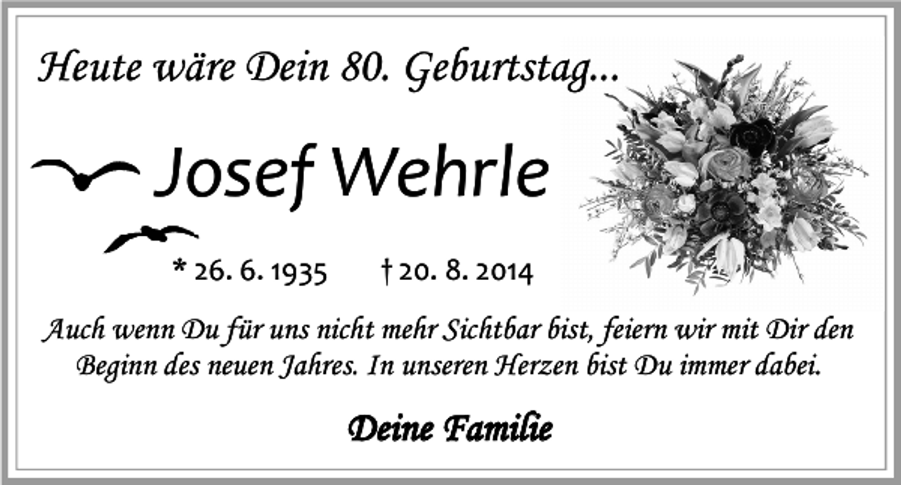 <p>Heute wäre Dein 80. Geburtstag...</p><p>Josef Wehrle<br />* 26. 6. 1935</p><p>† 20. 8. 2014</p><p>Auch wenn Du für uns nicht mehr Sichtbar bist, feiern wir mit Dir den<br />Beginn des neuen Jahres. In unseren Herzen bist Du immer dabei.</p><p>Deine Familie</p>