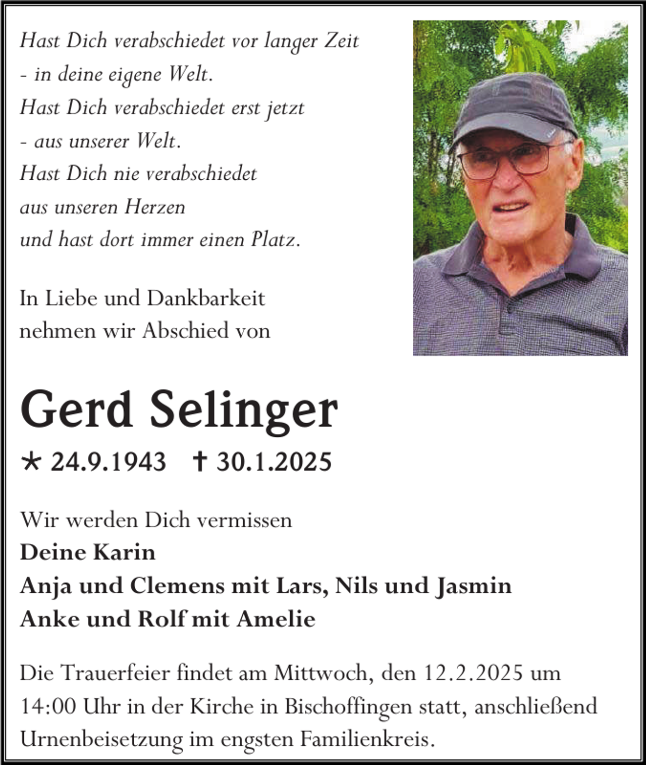 <p>Hast Dich verabschiedet vor langer Zeit<br />- in deine eigene Welt.<br />Hast Dich verabschiedet erst jetzt<br />- aus unserer Welt.<br />Hast Dich nie verabschiedet<br />aus unseren Herzen<br />und hast dort immer einen Platz.<br />In Liebe und Dankbarkeit<br />nehmen wir Abschied von</p><p>Gerd Selinger<br /> 24.9.1943  30.1.2025<br />Wir werden Dich vermissen<br />Deine Karin<br />Anja und Clemens mit Lars, Nils und Jasmin<br />Anke und Rolf mit Amelie<br />Die Trauerfeier findet am Mittwoch, den 12.2.2025 um<br />14:00 Uhr in der Kirche in Bischoffingen statt, anschließend<br />Urnenbeisetzung im engsten Familienkreis.</p>