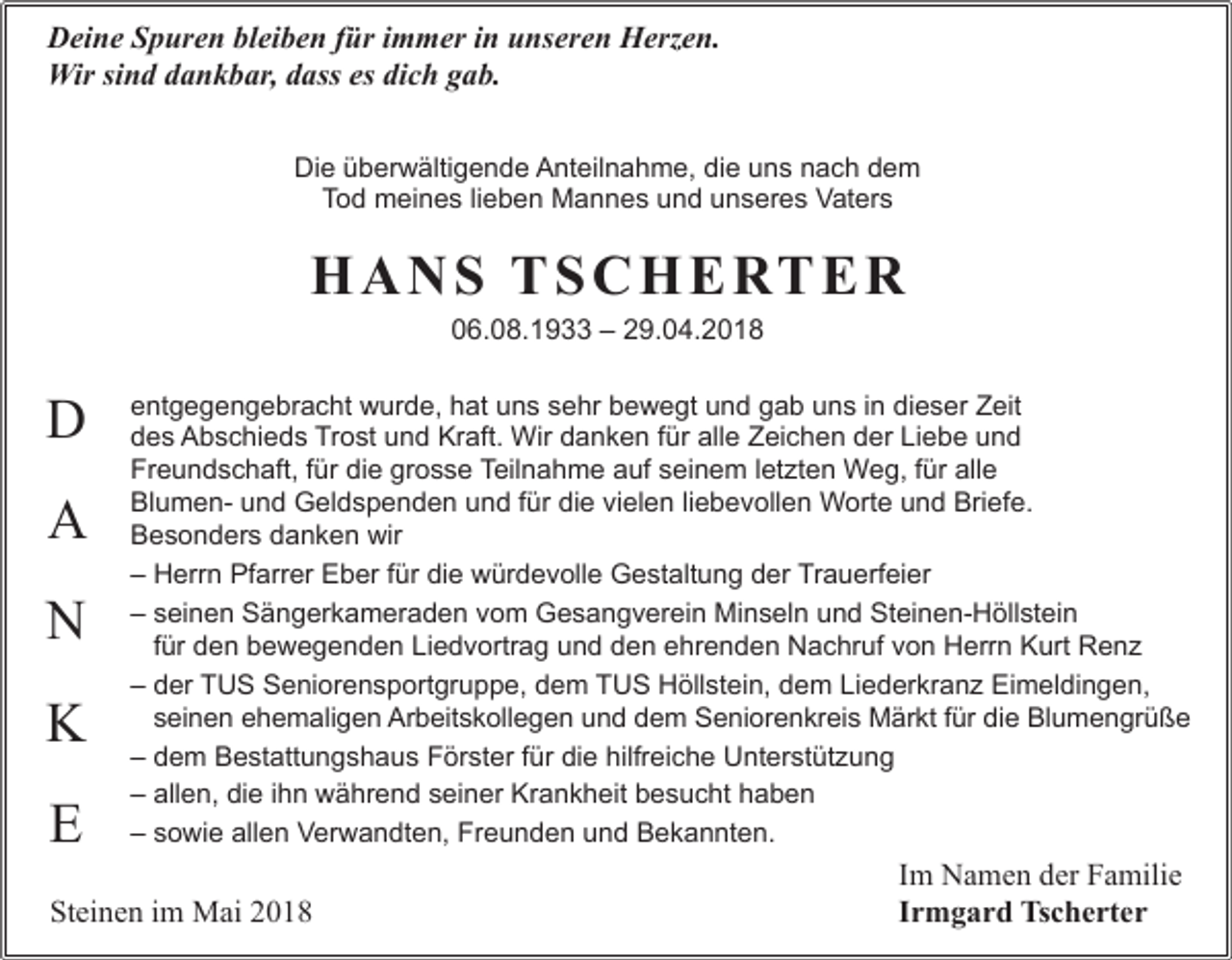 <p>Deine Spuren bleiben für immer in unseren Herzen.<br />Wir sind dankbar, dass es dich gab.<br />Die überwältigende Anteilnahme, die uns nach dem<br />Tod meines lieben Mannes und unseres Vaters</p><p>H A N S T S C H E RT E R<br />06.08.1933 – 29.04.2018</p><p>D<br />A<br />N<br />K<br />E</p><p>entgegengebracht wurde, hat uns sehr bewegt und gab uns in dieser Zeit<br />des Abschieds Trost und Kraft. Wir danken für alle Zeichen der Liebe und<br />Freundschaft, für die grosse Teilnahme auf seinem letzten Weg, für alle<br />Blumen- und Geldspenden und für die vielen liebevollen Worte und Briefe.<br />Besonders danken wir<br />– Herrn Pfarrer Eber für die würdevolle Gestaltung der Trauerfeier<br />– seinen Sängerkameraden vom Gesangverein Minseln und Steinen-Höllstein<br />für den bewegenden Liedvortrag und den ehrenden Nachruf von Herrn Kurt Renz<br />– der TUS Seniorensportgruppe, dem TUS Höllstein, dem Liederkranz Eimeldingen,<br />seinen ehemaligen Arbeitskollegen und dem Seniorenkreis Märkt für die Blumengrüße<br />– dem Bestattungshaus Förster für die hilfreiche Unterstützung<br />– allen, die ihn während seiner Krankheit besucht haben<br />– sowie allen Verwandten, Freunden und Bekannten.</p><p>Steinen im Mai 2018</p><p>Im Namen der Familie<br />Irmgard Tscherter</p>