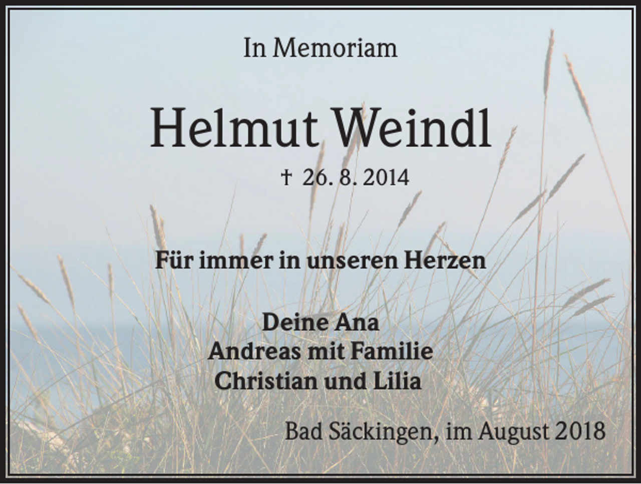 <p>In Memoriam</p><p>Helmut Weindl<br />† 26. 8. 2014</p><p>Für immer in unseren Herzen<br />Deine Ana<br />Andreas mit Familie<br />Christian und Lilia<br />Bad Säckingen, im August 2018</p>