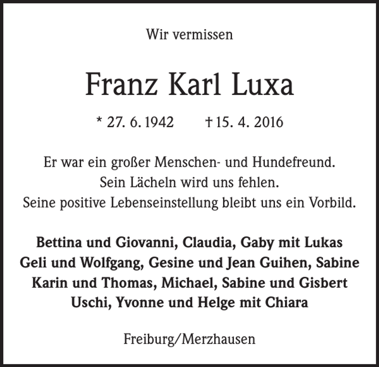 <p>Wir vermissen</p><p>Franz Karl Luxa<br />* 27. 6. 1942 † 15. 4. 2016<br />Er war ein großer Menschen- und Hundefreund.<br />Sein Lächeln wird uns fehlen.<br />Seine positive Lebenseinstellung bleibt uns ein Vorbild.<br />Bettina und Giovanni, Claudia, Gaby mit Lukas<br />Geli und Wolfgang, Gesine und Jean Guihen, Sabine<br />Karin und Thomas, Michael, Sabine und Gisbert<br />Uschi, Yvonne und Helge mit Chiara<br />Freiburg/Merzhausen</p>