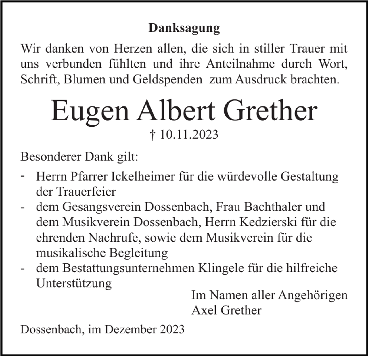<p>Danksagung<br />Wir danken von Herzen allen, die sich in stiller Trauer mit<br />uns verbunden fühlten und ihre Anteilnahme durch Wort,<br />Schrift, Blumen und Geldspenden zum Ausdruck brachten.</p><p>Eugen Albert Grether<br />† 10.11.2023<br />Besonderer Dank gilt:<br />- Herrn Pfarrer Ickelheimer für die würdevolle Gestaltung<br />der Trauerfeier<br />- dem Gesangsverein Dossenbach, Frau Bachthaler und<br />dem Musikverein Dossenbach, Herrn Kedzierski für die<br />ehrenden Nachrufe, sowie dem Musikverein für die<br />musikalische Begleitung<br />- dem Bestattungsunternehmen Klingele für die hilfreiche<br />Unterstützung<br />Im Namen aller Angehörigen<br />Axel Grether<br />Dossenbach, im Dezember 2023</p>