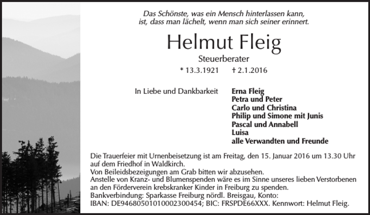 <p>Das Schönste, was ein Mensch hinterlassen kann,<br />ist, dass man lächelt, wenn man sich seiner erinnert.</p><p>Helmut Fleig<br />Steuerberater</p><p>* 13.3.1921<br />In Liebe und Dankbarkeit</p><p>† 2.1.2016<br />Erna Fleig<br />Petra und Peter<br />Carlo und Christina<br />Philip und Simone mit Junis<br />Pascal und Annabell<br />Luisa<br />alle Verwandten und Freunde</p><p>Die Trauerfeier mit Urnenbeisetzung ist am Freitag, den 15. Januar 2016 um 13.30 Uhr<br />auf dem Friedhof in Waldkirch.<br />Von Beileidsbezeigungen am Grab bitten wir abzusehen.<br />Anstelle von Kranz- und Blumenspenden wäre es im Sinne unseres lieben Verstorbenen<br />an den Förderverein krebskranker Kinder in Freiburg zu spenden.<br />Bankverbindung: Sparkasse Freiburg nördl. Breisgau, Konto:<br />IBAN: DE94680501010002300454; BIC: FRSPDE66XXX. Kennwort: Helmut Fleig.</p>