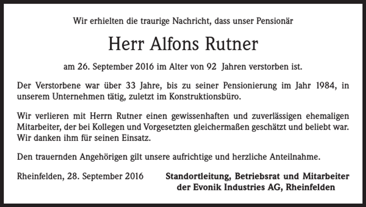 <p>Wir erhielten die traurige Nachricht, dass unser Pensionär</p><p>Herr Alfons Rutner<br />am 26. September 2016 im Alter von 92 Jahren verstorben ist.<br />Der Verstorbene war über 33 Jahre, bis zu seiner Pensionierung im Jahr 1984, in<br />­unserem Unternehmen tätig, zuletzt im Konstruktionsbüro.<br />Wir verlieren mit Herrn Rutner einen gewissenhaften und zuverlässigen ehemaligen<br />Mitarbeiter, der bei Kollegen und Vorgesetzten gleichermaßen geschätzt und beliebt war.<br />Wir danken ihm für seinen Einsatz.<br />Den trauernden Angehörigen gilt unsere aufrichtige und herzliche Anteilnahme.<br />Rheinfelden, 28. September 2016</p><p>Standortleitung, Betriebsrat und Mitarbeiter<br />der Evonik Industries AG, Rheinfelden</p>