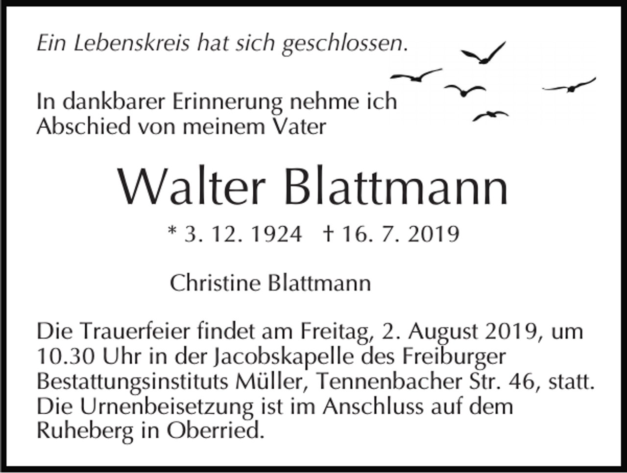 <p>Ein Lebenskreis hat sich geschlossen.<br />In dankbarer Erinnerung nehme ich<br />Abschied von meinem Vater</p><p>Walter Blattmann<br />* 3. 12. 1924 † 16. 7. 2019<br />Christine Blattmann<br />Die Trauerfeier findet am Freitag, 2. August 2019, um<br />10.30 Uhr in der Jacobskapelle des Freiburger<br />Bestattungsinstituts Müller, Tennenbacher Str. 46, statt.<br />Die Urnenbeisetzung ist im Anschluss auf dem<br />Ruheberg in Oberried.</p>