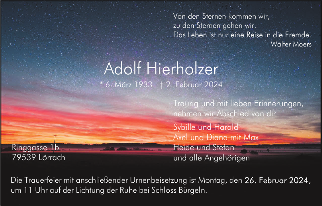 <p>Von den Sternen kommen wir,<br />zu den Sternen gehen wir.<br />Das Leben ist nur eine Reise in die Fremde.<br />Walter Moers</p><p>Adolf Hierholzer<br />* 6. März 1933 † 2. Februar 2024</p><p>Traurig und mit lieben Erinnerungen,<br />nehmen wir Abschied von dir</p><p>Ringgasse 1b<br />79539 Lörrach</p><p>Sybille und Harald<br />Axel und Diana mit Max<br />Heide und Stefan<br />und alle Angehörigen</p><p>Die Trauerfeier mit anschließender Urnenbeisetzung ist Montag, den<br />um 11 Uhr auf der Lichtung der Ruhe bei Schloss Bürgeln.</p><p>,</p>