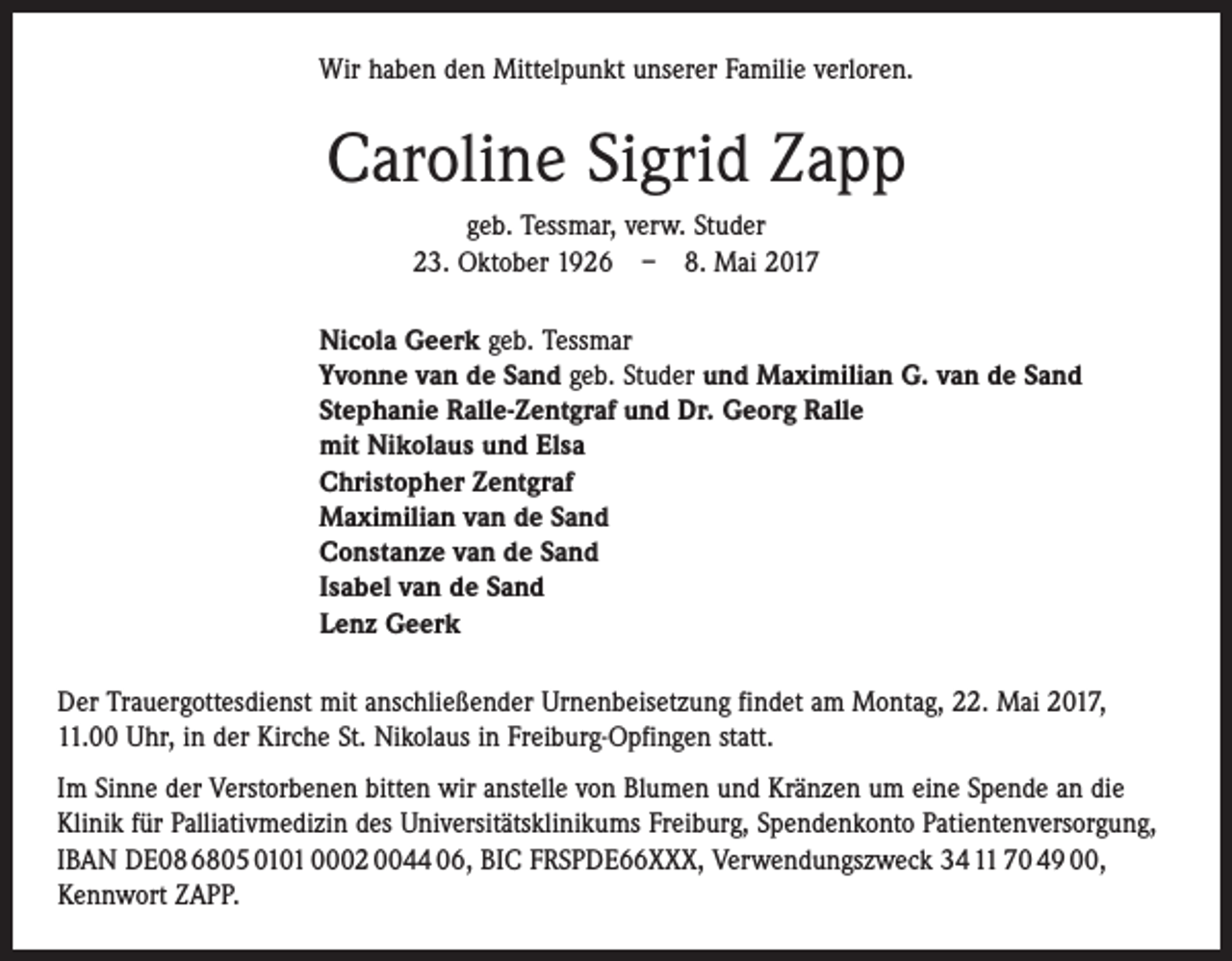 <p>Wir haben den Mittelpunkt unserer Familie verloren.</p><p>Caroline Sigrid Zapp<br />geb. Tessmar, verw. Studer<br />23. Oktober 1926 – 8. Mai 2017<br />Nicola Geerk geb. Tessmar<br />Yvonne van de Sand geb. Studer und Maximilian G. van de Sand<br />Stephanie Ralle-Zentgraf und Dr. Georg Ralle<br />mit Nikolaus und Elsa<br />Christopher Zentgraf<br />Maximilian van de Sand<br />Constanze van de Sand<br />Isabel van de Sand<br />Lenz Geerk<br />Der Trauergottesdienst mit anschließender Urnenbeisetzung findet am Montag, 22. Mai 2017,<br />11.00 Uhr, in der Kirche St. Nikolaus in Freiburg-Opfingen statt.<br />Im Sinne der Verstorbenen bitten wir anstelle von Blumen und Kränzen um eine Spende an die<br />Klinik für Palliativmedizin des Universitätsklinikums Freiburg, Spendenkonto Patientenversorgung,<br />IBAN DE08 6805 0101 0002 0044 06, BIC FRSPDE66XXX, Verwendungszweck 34 11 70 49 00,<br />Kennwort ZAPP.</p>