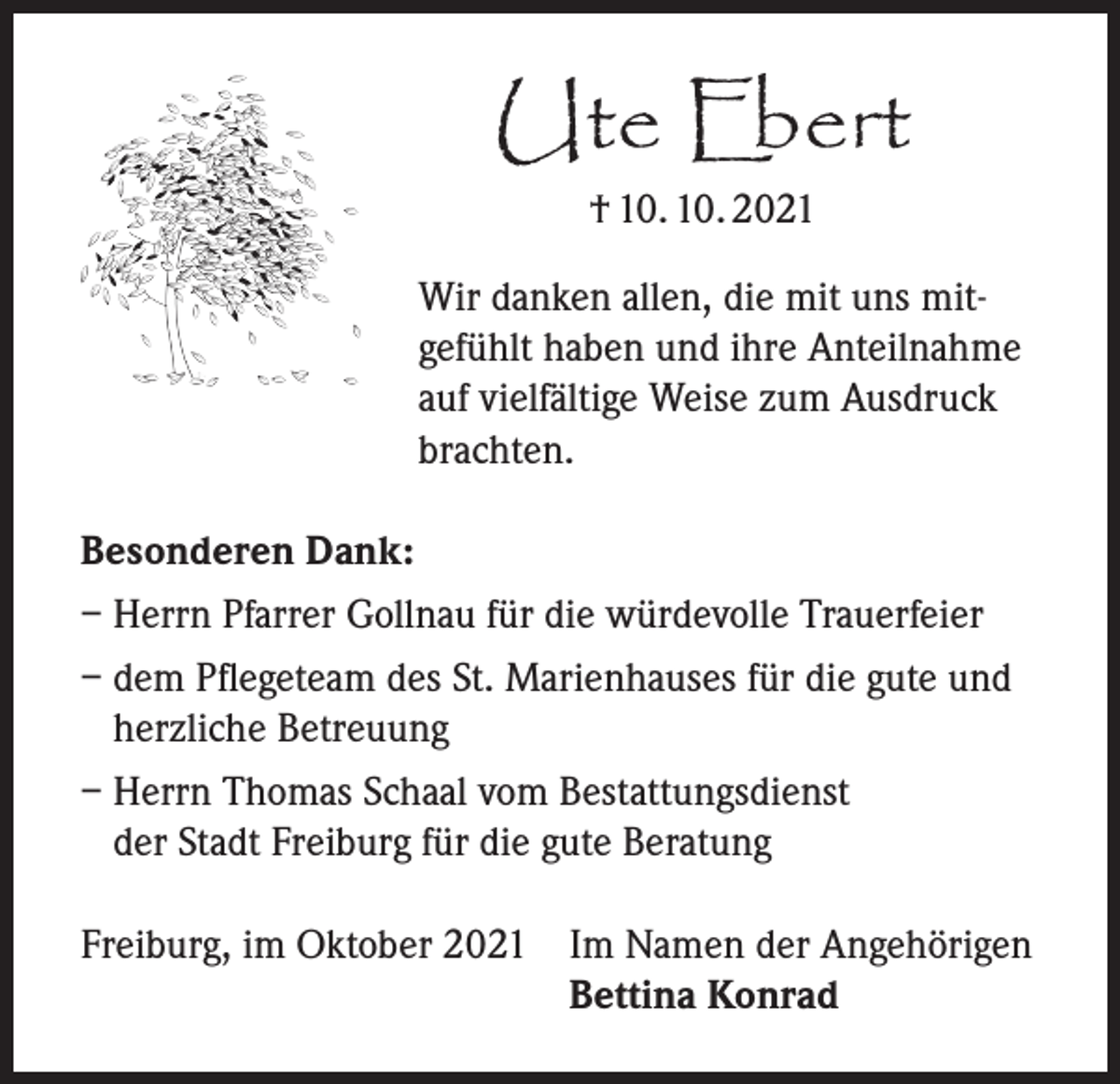 <p>Ute Ebert<br />† 10. 10. 2021</p><p>Wir danken allen, die mit uns mitgefühlt haben und ihre Anteilnahme<br />auf vielfältige Weise zum Ausdruck<br />brachten.<br />Besonderen Dank:<br />– Herrn Pfarrer Gollnau für die würdevolle Trauerfeier<br />– dem Pflegeteam des St. Marienhauses für die gute und<br />herzliche Betreuung<br />– Herrn Thomas Schaal vom Bestattungsdienst<br />der Stadt Freiburg für die gute Beratung<br />Freiburg, im Oktober 2021 Im Namen der Angehörigen</p><p>Bettina Konrad</p>