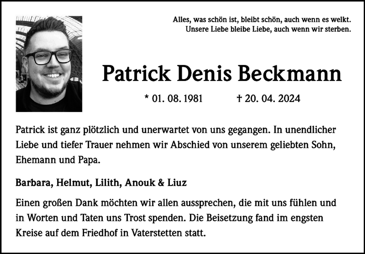 <p>Alles, was schön ist, bleibt schön, auch wenn es welkt.<br />Unsere Liebe bleibe Liebe, auch wenn wir sterben.</p><p>Patrick Denis Beckmann<br />* 01. 08. 1981</p><p>† 20. 04. 2024</p><p>Patrick ist ganz plötzlich und unerwartet von uns gegangen. In unendlicher<br />Liebe und tiefer Trauer nehmen wir Abschied von unserem geliebten Sohn,<br />Ehemann und Papa.<br />Barbara, Helmut, Lilith, Anouk &amp; Liuz<br />Einen großen Dank möchten wir allen aussprechen, die mit uns fühlen und<br />in Worten und Taten uns Trost spenden. Die Beisetzung fand im engsten<br />Kreise auf dem Friedhof in Vaterstetten statt.</p>
