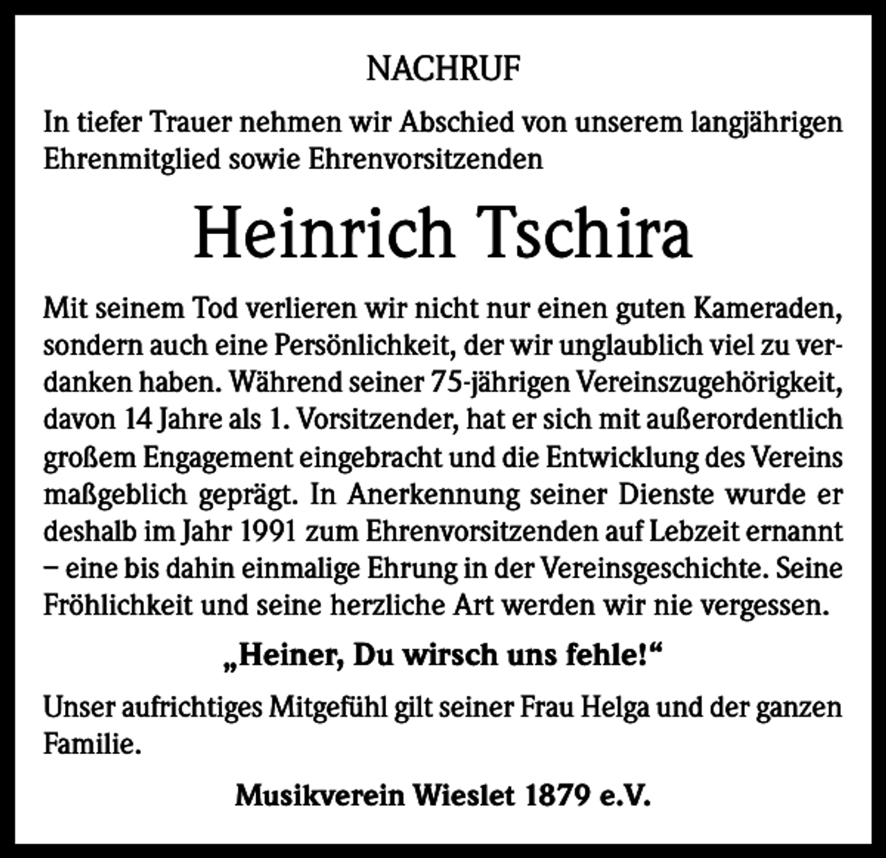 <p>NACHRUF<br />In tiefer Trauer nehmen wir Abschied von unserem langjährigen<br />Ehrenmitglied sowie Ehrenvorsitzenden</p><p>Heinrich Tschira<br />Mit seinem Tod verlieren wir nicht nur einen guten Kameraden,<br />sondern auch eine Persönlichkeit, der wir unglaublich viel zu verdanken haben. Während seiner 75-jährigen Vereinszugehörigkeit,<br />davon 14 Jahre als 1. Vorsitzender, hat er sich mit außerordentlich<br />großem Engagement eingebracht und die Entwicklung des Vereins<br />maßgeblich geprägt. In Anerkennung seiner Dienste wurde er<br />deshalb im Jahr 1991 zum Ehrenvorsitzenden auf Lebzeit ernannt<br />– eine bis dahin einmalige Ehrung in der Vereinsgeschichte. Seine<br />Fröhlichkeit und seine herzliche Art werden wir nie vergessen.</p><p>„Heiner, Du wirsch uns fehle!“<br />Unser aufrichtiges Mitgefühl gilt seiner Frau Helga und der ganzen<br />Familie.<br />Musikverein Wieslet 1879 e.V.</p>