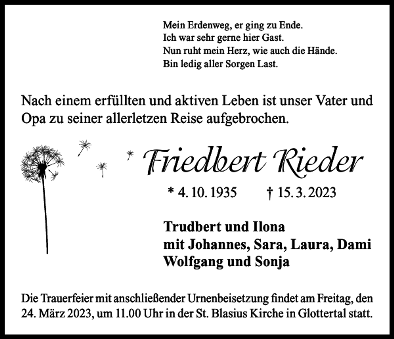 <p>Mein Erdenweg, er ging zu Ende.<br />Ich war sehr gerne hier Gast.<br />Nun ruht mein Herz, wie auch die Hände.<br />Bin ledig aller Sorgen Last.</p><p>Nach einem erfüllten und aktiven Leben ist unser Vater und<br />Opa zu seiner allerletzen Reise aufgebrochen.</p><p>Friedbert Rieder<br />* 4. 10. 1935 † 15. 3. 2023<br />Trudbert und Ilona<br />mit Johannes, Sara, Laura, Dami<br />Wolfgang und Sonja<br />Die Trauerfeier mit anschließender Urnenbeisetzung findet am Freitag, den<br />24. März 2023, um 11.00 Uhr in der St. Blasius Kirche in Glottertal statt.</p>