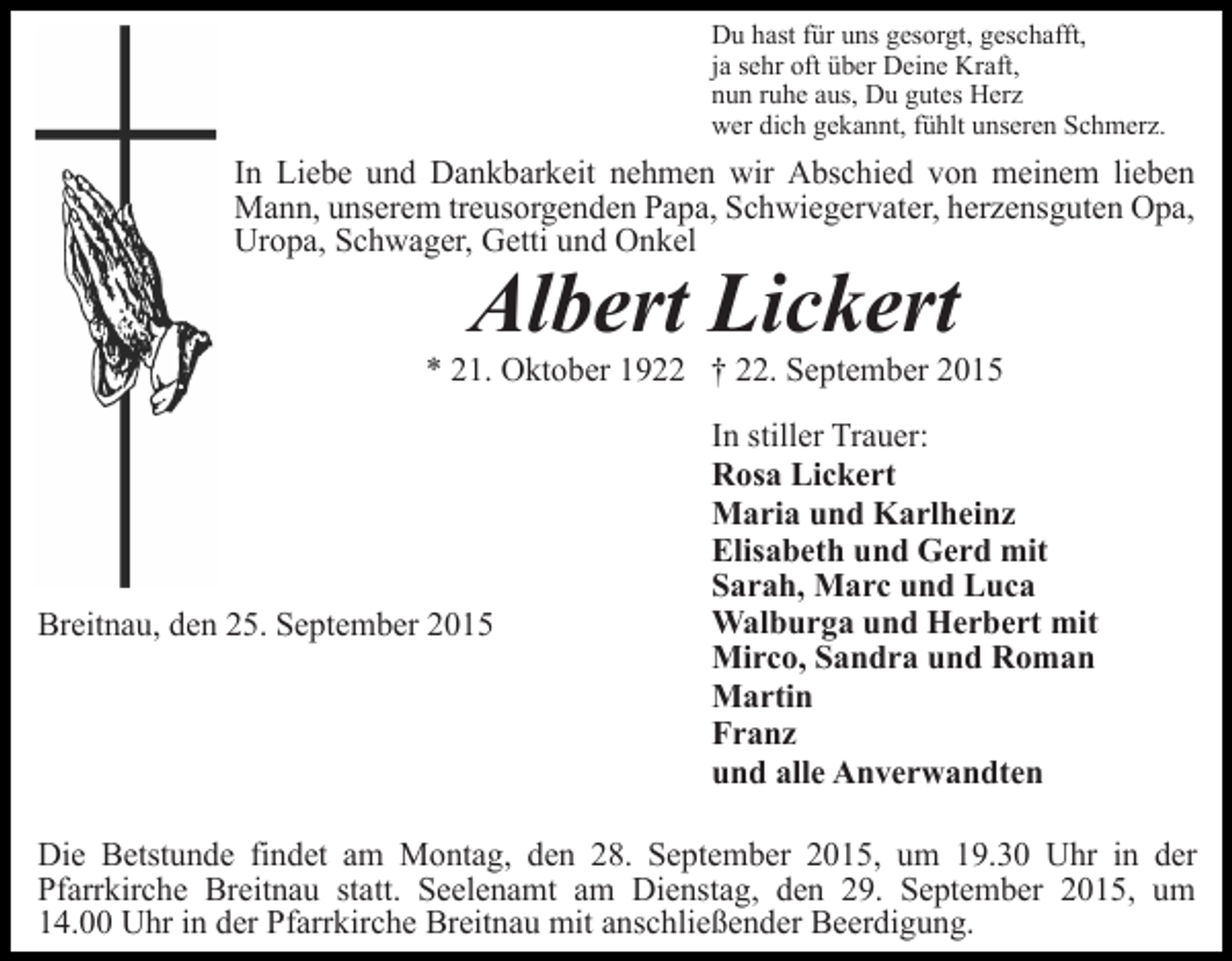 <p>Du hast für uns gesorgt, geschafft,<br />ja sehr oft über Deine Kraft,<br />nun ruhe aus, Du gutes Herz<br />wer dich gekannt, fühlt unseren Schmerz.</p><p>In Liebe und Dankbarkeit nehmen wir Abschied von meinem lieben<br />Mann, unserem treusorgenden Papa, Schwiegervater, herzensguten Opa,<br />Uropa, Schwager, Getti und Onkel</p><p>Albert Lickert</p><p>* 21. Oktober 1922 † 22. September 2015</p><p>Breitnau, den 25. September 2015</p><p>In stiller Trauer:<br />Rosa Lickert<br />Maria und Karlheinz<br />Elisabeth und Gerd mit<br />Sarah, Marc und Luca<br />Walburga und Herbert mit<br />Mirco, Sandra und Roman<br />Martin<br />Franz<br />und alle Anverwandten</p><p>Die Betstunde findet am Montag, den 28. September 2015, um 19.30 Uhr in der<br />Pfarrkirche Breitnau statt. Seelenamt am Dienstag, den 29. September 2015, um<br />14.00 Uhr in der Pfarrkirche Breitnau mit anschließender Beerdigung.</p>