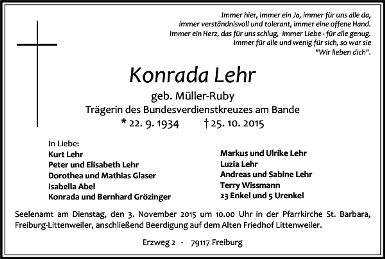<p>Immer hier, immer ein Ja, immer für uns alle da,<br />immer verständnisvoll und tolerant, immer eine offene Hand.<br />Immer ein Herz, das für uns schlug, immer Liebe - für alle genug.<br />Immer für alle und wenig für sich, so war sie<br />"Wir lieben dich".</p><p>Konrada Lehr<br />geb. Müller-Ruby</p><p>Trägerin des Bundesverdienstkreuzes am Bande</p><p>* 22. 9. 1934</p><p>In Liebe:<br />Kurt Lehr<br />Peter und Elisabeth Lehr<br />Dorothea und Mathias Glaser<br />Isabella Abel<br />Konrada und Bernhard Grözinger</p><p>† 25. 10. 2015</p><p>Markus und Ulrike Lehr<br />Luzia Lehr<br />Andreas und Sabine Lehr<br />Terry Wissmann<br />23 Enkel und 5 Urenkel</p><p>Seelenamt am Dienstag, den 3. November 2015 um 10.00 Uhr in der Pfarrkirche St. Barbara,<br />Freiburg-Littenweiler, anschließend Beerdigung auf dem Alten Friedhof Littenweiler.<br />Erzweg 2 - 79117 Freiburg</p>