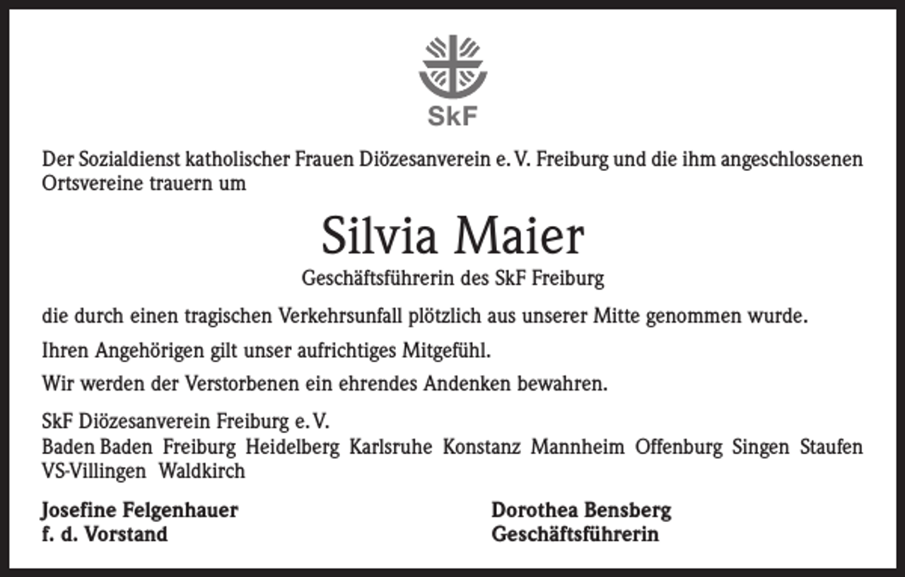 <p>SkF<br />Der Sozialdienst katholischer Frauen Diözesanverein e. V. Freiburg und die ihm angeschlossenen<br />Ortsvereine trauern um</p><p>Silvia Maier</p><p>Geschäftsführerin des SkF Freiburg<br />die durch einen tragischen Verkehrsunfall plötzlich aus unserer Mitte genommen wurde.<br />Ihren Angehörigen gilt unser aufrichtiges Mitgefühl.<br />Wir werden der Verstorbenen ein ehrendes Andenken bewahren.<br />SkF Diözesanverein Freiburg e. V.<br />Baden Baden Freiburg Heidelberg Karlsruhe Konstanz Mannheim Offenburg Singen Staufen<br />VS-Villingen Waldkirch<br />Josefine Felgenhauer<br />f. d. Vorstand</p><p>Dorothea Bensberg<br />Geschäftsführerin</p>