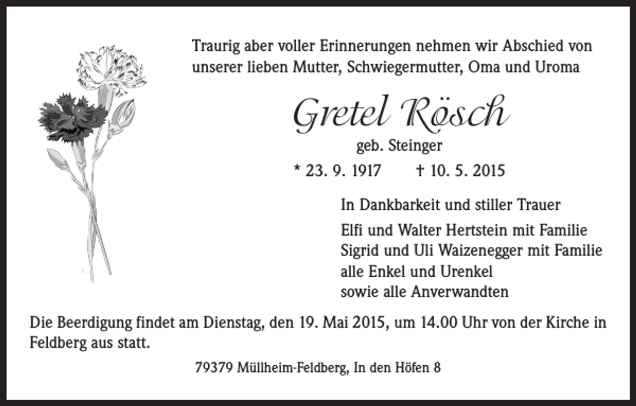 <p>Traurig aber voller Erinnerungen nehmen wir Abschied von<br />unserer lieben Mutter, Schwiegermutter, Oma und Uroma</p><p>Gretel Rösch<br />geb. Steinger<br />* 23. 9. 1917 † 10. 5. 2015</p><p>In Dankbarkeit und stiller Trauer<br />Elfi und Walter Hertstein mit Familie<br />Sigrid und Uli Waizenegger mit Familie<br />alle Enkel und Urenkel<br />sowie alle Anverwandten<br />Die Beerdigung findet am Dienstag, den 19. Mai 2015, um 14.00 Uhr von der Kirche in<br />Feldberg aus statt.<br />79379 Müllheim-Feldberg, In den Höfen 8</p>