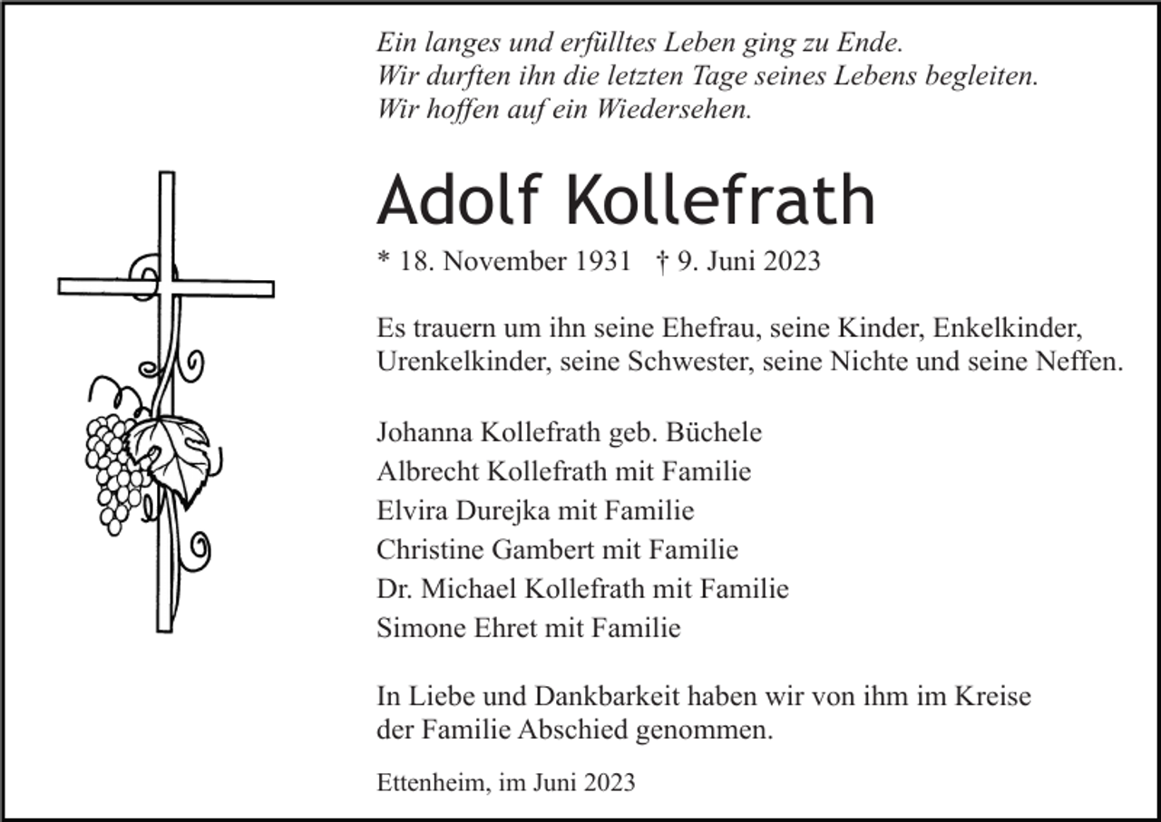 <p>Ein langes und erfülltes Leben ging zu Ende.<br />Wir durften ihn die letzten Tage seines Lebens begleiten.<br />Wir hoffen auf ein Wiedersehen.</p><p>Adolf Kollefrath<br />* 18. November 1931 † 9. Juni 2023<br />Es trauern um ihn seine Ehefrau, seine Kinder, Enkelkinder,<br />Urenkelkinder, seine Schwester, seine Nichte und seine Neffen.<br />Johanna Kollefrath geb. Büchele<br />Albrecht Kollefrath mit Familie<br />Elvira Durejka mit Familie<br />Christine Gambert mit Familie<br />Dr. Michael Kollefrath mit Familie<br />Simone Ehret mit Familie<br />In Liebe und Dankbarkeit haben wir von ihm im Kreise<br />der Familie Abschied genommen.<br />Ettenheim, im Juni 2023</p>