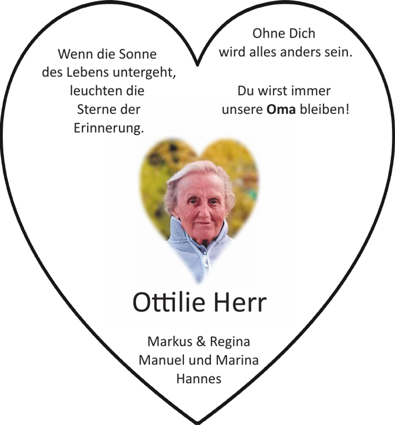 <p>Wenn die Sonne<br />des Lebens untergeht,<br />leuchten die<br />Sterne der<br />Erinnerung.</p><p>Ohne Dich<br />wird alles anders sein.<br />Du wirst immer<br />unsere Oma bleiben!</p><p>O�lie Herr<br />Markus &amp; Regina<br />Manuel und Marina<br />Hannes</p>