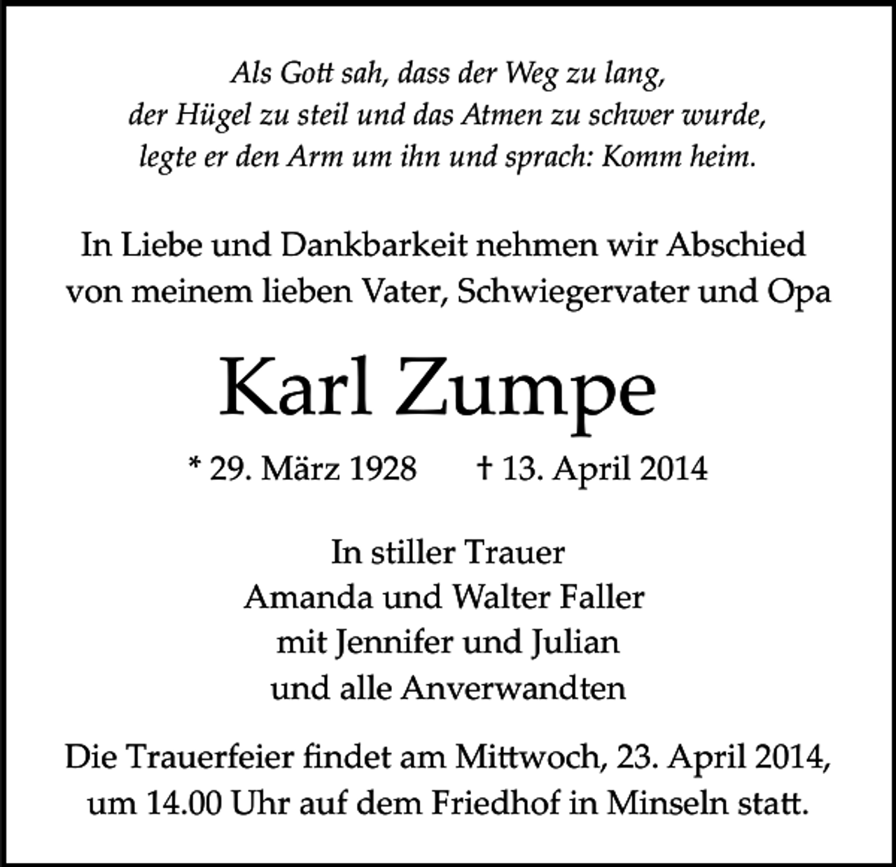 <p>Als Go� sah, dass der Weg zu lang,<br />der Hügel zu steil und das Atmen zu schwer wurde,<br />legte er den Arm um ihn und sprach: Komm heim.</p><p>In Liebe und Dankbarkeit nehmen wir Abschied<br />von meinem lieben Vater, Schwiegervater und Opa</p><p>Karl Zumpe<br />* 29. März 1928</p><p>† 13. April 2014</p><p>In stiller Trauer<br />Amanda und Walter Faller<br />mit Jennifer und Julian<br />und alle Anverwandten<br />Die Trauerfeier ﬁndet am Mi�woch, 23. April 2014,<br />um 14.00 Uhr auf dem Friedhof in Minseln sta�.</p>