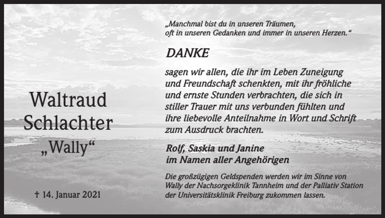 <p>„Manchmal bist du in unseren Träumen,<br />oft in unseren Gedanken und immer in unseren Herzen.“</p><p>DANKE</p><p>Waltraud<br />Schlachter<br />„Wally“<br />† 14. Januar 2021</p><p>sagen wir allen, die ihr im Leben Zuneigung<br />und Freundschaft schenkten, mit ihr fröhliche<br />und ernste Stunden verbrachten, die sich in<br />stiller Trauer mit uns verbunden fühlten und<br />ihre liebevolle Anteilnahme in Wort und Schrift<br />zum Ausdruck brachten.<br />Rolf, Saskia und Janine<br />im Namen aller Angehörigen<br />Die großzügigen Geldspenden werden wir im Sinne von<br />Wally der Nachsorgeklinik Tannheim und der Palliativ Station<br />der Universitätsklinik Freiburg zukommen lassen.</p>