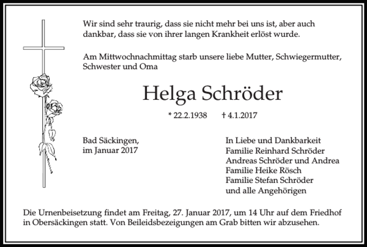 <p>Wir sind sehr traurig, dass sie nicht mehr bei uns ist, aber auch<br />dankbar, dass sie von ihrer langen Krankheit erlöst wurde.<br />Am Mittwochnachmittag starb unsere liebe Mutter, Schwiegermutter,<br />Schwester und Oma</p><p>Helga Schröder<br />* 22.2.1938<br />Bad Säckingen,<br />im Januar 2017</p><p>† 4.1.2017<br />In Liebe und Dankbarkeit<br />Familie Reinhard Schröder<br />Andreas Schröder und Andrea<br />Familie Heike Rösch<br />Familie Stefan Schröder<br />und alle Angehörigen</p><p>Die Urnenbeisetzung findet am Freitag, 27. Januar 2017, um 14 Uhr auf dem Friedhof<br />in Obersäckingen statt. Von Beileidsbezeigungen am Grab bitten wir abzusehen.</p>