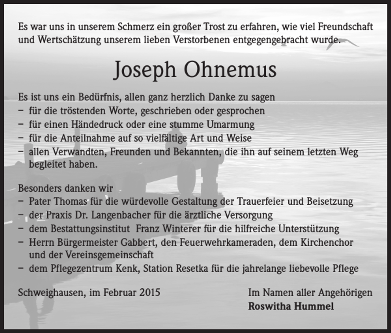 <p>Es war uns in unserem Schmerz ein großer Trost zu erfahren, wie viel Freundschaft<br />und Wertschätzung unserem lieben Verstorbenen entgegengebracht wurde.</p><p>Joseph Ohnemus<br />Es ist uns ein Bedürfnis, allen ganz herzlich Danke zu sagen<br />– für die tröstenden Worte, geschrieben oder gesprochen<br />– für einen Händedruck oder eine stumme Umarmung<br />– für die Anteilnahme auf so vielfältige Art und Weise<br />– allen Verwandten, Freunden und Bekannten, die ihn auf seinem letzten Weg<br />begleitet haben.<br />Besonders danken wir<br />– Pater Thomas für die würdevolle Gestaltung der Trauerfeier und Beisetzung<br />– der Praxis Dr. Langenbacher für die ärztliche Versorgung<br />– dem Bestattungsinstitut Franz Winterer für die hilfreiche Unterstützung<br />– Herrn Bürgermeister Gabbert, den Feuerwehrkameraden, dem Kirchenchor<br />und der Vereinsgemeinschaft<br />– dem Pflegezentrum Kenk, Station Resetka für die jahrelange liebevolle Pflege<br />Schweighausen, im Februar 2015</p><p>Im Namen aller Angehörigen<br />Roswitha Hummel</p>