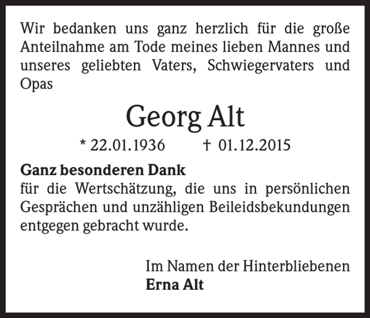<p>Wir bedanken uns ganz herzlich für die große<br />Anteilnahme am Tode meines lieben Mannes und<br />unseres geliebten Vaters, Schwiegervaters und<br />Opas</p><p>Georg Alt<br />* 22.01.1936<br />† 01.12.2015<br />Ganz besonderen Dank<br />für die Wertschätzung, die uns in persönlichen<br />Gesprächen und unzähligen Beileidsbekundungen<br />entgegen gebracht wurde.<br />Im Namen der Hinterbliebenen<br />Erna Alt</p>