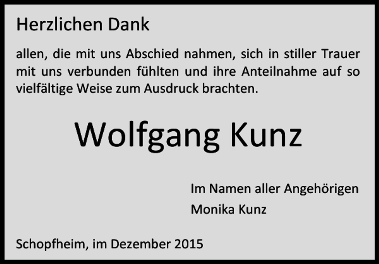 <p>Herzlichen Dank<br />allen, die mit uns Abschied nahmen, sich in stiller Trauer<br />mit uns verbunden fühlten und ihre Anteilnahme auf so<br />vielfältige Weise zum Ausdruck brachten.</p><p>Wolfgang Kunz<br />Im Namen aller Angehörigen<br />Monika Kunz<br />Schopfheim, im Dezember 2015</p>
