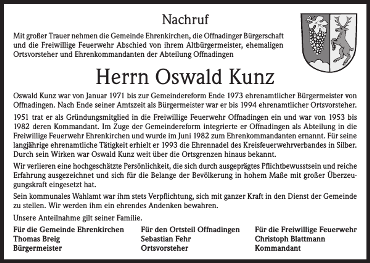 <p>Nachruf<br />Mit großer Trauer nehmen die Gemeinde Ehrenkirchen, die Offnadinger Bürgerschaft<br />und die Freiwillige Feuerwehr Abschied von ihrem Altbürgermeister, ehemaligen<br />Ortsvorsteher und Ehrenkommandanten der Abteilung Offnadingen</p><p>Herrn Oswald Kunz<br />Oswald Kunz war von Januar 1971 bis zur Gemeindereform Ende 1973 ehrenamtlicher Bürgermeister von<br />Offnadingen. Nach Ende seiner Amtszeit als Bürgermeister war er bis 1994 ehrenamtlicher Ortsvorsteher.<br />1951 trat er als Gründungsmitglied in die Freiwillige Feuerwehr Offnadingen ein und war von 1953 bis<br />1982 deren Kommandant. Im Zuge der Gemeindereform integrierte er Offnadingen als Abteilung in die<br />Freiwillige Feuerwehr Ehrenkirchen und wurde im Juni 1982 zum Ehrenkommandanten ernannt. Für seine<br />langjährige ehrenamtliche Tätigkeit erhielt er 1993 die Ehrennadel des Kreisfeuerwehrverbandes in Silber.<br />Durch sein Wirken war Oswald Kunz weit über die Ortsgrenzen hinaus bekannt.<br />Wir verlieren eine hochgeschätzte Persönlichkeit, die sich durch ausgeprägtes Pflichtbewusstsein und reiche<br />Erfahrung ausgezeichnet und sich für die Belange der Bevölkerung in hohem Maße mit großer Überzeugungskraft eingesetzt hat.<br />Sein kommunales Wahlamt war ihm stets Verpflichtung, sich mit ganzer Kraft in den Dienst der Gemeinde<br />zu stellen. Wir werden ihm ein ehrendes Andenken bewahren.<br />Unsere Anteilnahme gilt seiner Familie.<br />Für die Gemeinde Ehrenkirchen<br />Für den Ortsteil Offnadingen<br />Für die Freiwillige Feuerwehr<br />Thomas Breig<br />Sebastian Fehr<br />Christoph Blattmann<br />Bürgermeister<br />Ortsvorsteher<br />Kommandant</p>