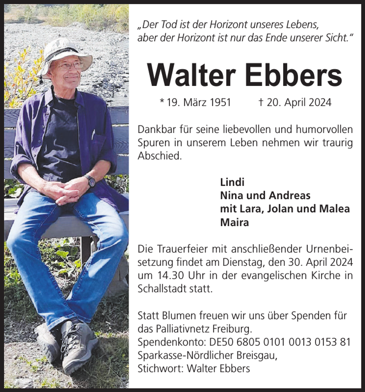 <p>„Der Tod ist der Horizont unseres Lebens,<br />aber der Horizont ist nur das Ende unserer Sicht.“</p><p>Walter Ebbers<br />* 19. März 1951</p><p>† 20. April 2024</p><p>Dankbar für seine liebevollen und humorvollen<br />Spuren in unserem Leben nehmen wir traurig<br />Abschied.<br />Lindi<br />Nina und Andreas<br />mit Lara, Jolan und Malea<br />Maira<br />Die Trauerfeier mit anschließender Urnenbeisetzung findet am Dienstag, den 30. April 2024<br />um 14.30 Uhr in der evangelischen Kirche in<br />Schallstadt statt.<br />Statt Blumen freuen wir uns über Spenden für<br />das Palliativnetz Freiburg.<br />Spendenkonto: DE50 6805 0101 0013 0153 81<br />Sparkasse-Nördlicher Breisgau,<br />Stichwort: Walter Ebbers</p>