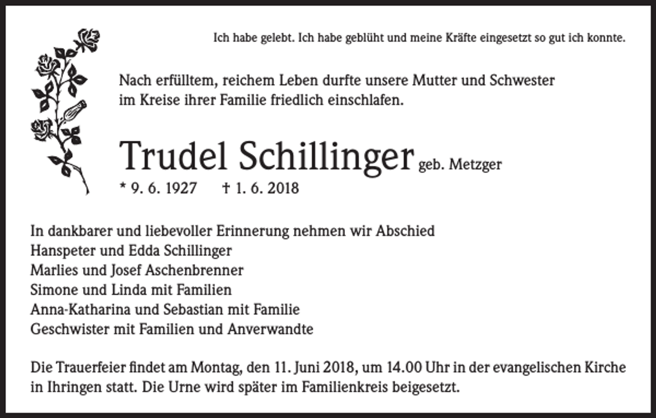<p>Ich habe gelebt. Ich habe geblüht und meine Kräfte eingesetzt so gut ich konnte.</p><p>Nach erfülltem, reichem Leben durfte unsere Mutter und Schwester<br />im Kreise ihrer Familie friedlich einschlafen.</p><p>Trudel Schillinger</p><p>geb. Metzger</p><p>* 9. 6. 1927 † 1. 6. 2018</p><p>In dankbarer und liebevoller Erinnerung nehmen wir Abschied<br />Hanspeter und Edda Schillinger<br />Marlies und Josef Aschenbrenner<br />Simone und Linda mit Familien<br />Anna-Katharina und Sebastian mit Familie<br />Geschwister mit Familien und Anverwandte<br />Die Trauerfeier findet am Montag, den 11. Juni 2018, um 14.00 Uhr in der evangelischen Kirche<br />in Ihringen statt. Die Urne wird später im Familienkreis beigesetzt.</p>