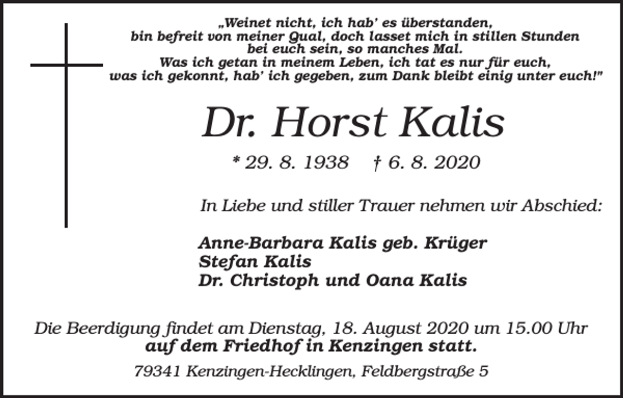 <p>„Weinet nicht, ich hab’ es überstanden,<br />bin befreit von meiner Qual, doch lasset mich in stillen Stunden<br />bei euch sein, so manches Mal.<br />Was ich getan in meinem Leben, ich tat es nur für euch,<br />was ich gekonnt, hab’ ich gegeben, zum Dank bleibt einig unter euch!"</p><p>Dr. Horst Kalis<br />* 29. 8. 1938</p><p>† 6. 8. 2020</p><p>In Liebe und stiller Trauer nehmen wir Abschied:<br />Anne-Barbara Kalis geb. Krüger<br />Stefan Kalis<br />Dr. Christoph und Oana Kalis<br />Die Beerdigung findet am Dienstag, 18. August 2020 um 15.00 Uhr<br />auf dem Friedhof in Kenzingen statt.<br />79341 Kenzingen-Hecklingen, Feldbergstraße 5</p>