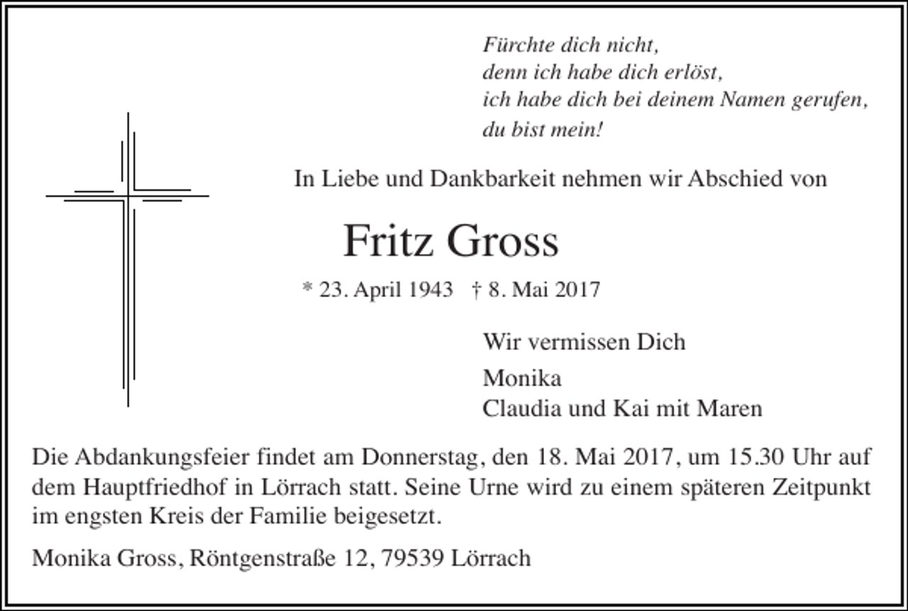 <p>Fürchte dich nicht,<br />denn ich habe dich erlöst,<br />ich habe dich bei deinem Namen gerufen,<br />du bist mein!</p><p>In Liebe und Dankbarkeit nehmen wir Abschied von</p><p>Fritz Gross<br />* 23. April 1943 † 8. Mai 2017</p><p>Wir vermissen Dich<br />Monika<br />Claudia und Kai mit Maren<br />Die Abdankungsfeier findet am Donnerstag, den 18. Mai 2017, um 15.30 Uhr auf<br />dem Hauptfriedhof in Lörrach statt. Seine Urne wird zu einem späteren Zeitpunkt<br />im engsten Kreis der Familie beigesetzt.<br />Monika Gross, Röntgenstraße 12, 79539 Lörrach</p>
