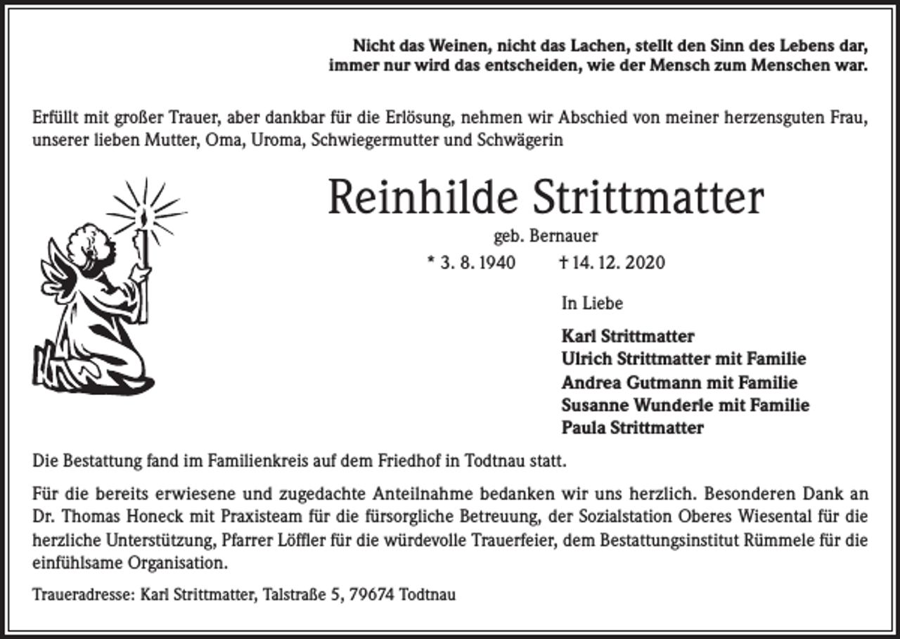 <p>Nicht das Weinen, nicht das Lachen, stellt den Sinn des Lebens dar,<br />immer nur wird das entscheiden, wie der Mensch zum Menschen war.</p><p>Erfüllt mit großer Trauer, aber dankbar für die Erlösung, nehmen wir Abschied von meiner herzensguten Frau,<br />unserer lieben Mutter, Oma, Uroma, Schwiegermutter und Schwägerin</p><p>Reinhilde Strittmatter<br />geb. Bernauer<br />* 3. 8. 1940<br />† 14. 12. 2020<br />In Liebe<br />Karl Strittmatter<br />Ulrich Strittmatter mit Familie<br />Andrea Gutmann mit Familie<br />Susanne Wunderle mit Familie<br />Paula Strittmatter<br />Die Bestattung fand im Familienkreis auf dem Friedhof in Todtnau statt.<br />Für die bereits erwiesene und zugedachte Anteilnahme bedanken wir uns herzlich. Besonderen Dank an<br />Dr. Thomas Honeck mit Praxisteam für die fürsorgliche Betreuung, der Sozialstation Oberes Wiesental für die<br />herzliche Unterstützung, Pfarrer Löffler für die würdevolle Trauerfeier, dem Bestattungsinstitut Rümmele für die<br />einfühlsame Organisation.<br />Traueradresse: Karl Strittmatter, Talstraße 5, 79674 Todtnau</p>
