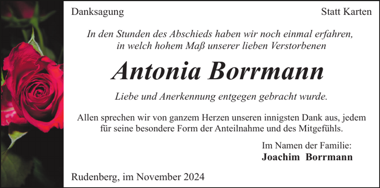 <p>Danksagung</p><p>Statt Karten</p><p>In den Stunden des Abschieds haben wir noch einmal erfahren,<br />in welch hohem Maß unserer lieben Verstorbenen</p><p>Antonia Borrmann<br />Liebe und Anerkennung entgegen gebracht wurde.<br />Allen sprechen wir von ganzem Herzen unseren innigsten Dank aus, jedem<br />für seine besondere Form der Anteilnahme und des Mitgefühls.<br />Im Namen der Familie:</p><p>Joachim Borrmann<br />Rudenberg, im November 2024</p>
