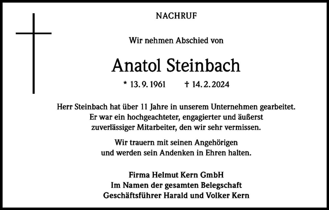 <p>NACHRUF<br />Wir nehmen Abschied von</p><p>Anatol Steinbach<br />* 13. 9. 1961 † 14. 2. 2024<br />Herr Steinbach hat über 11 Jahre in unserem Unternehmen gearbeitet.<br />Er war ein hochgeachteter, engagierter und äußerst<br />zuverlässiger Mitarbeiter, den wir sehr vermissen.<br />Wir trauern mit seinen Angehörigen<br />und werden sein Andenken in Ehren halten.<br />Firma Helmut Kern GmbH<br />Im Namen der gesamten Belegschaft<br />Geschäftsführer Harald und Volker Kern</p>