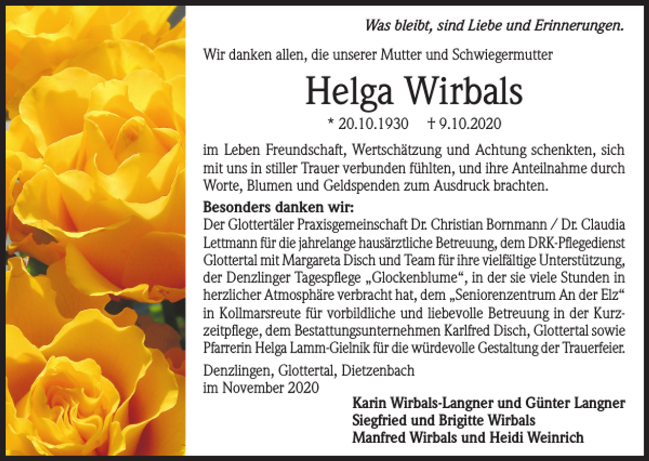 <p>Was bleibt, sind Liebe und Erinnerungen.</p><p>Wir danken allen, die unserer Mutter und Schwiegermutter</p><p>Helga Wirbals<br />* 20.10.1930</p><p>† 9.10.2020</p><p>im Leben Freundschaft, Wertschätzung und Achtung schenkten, sich<br />mit uns in stiller Trauer verbunden fühlten, und ihre Anteilnahme durch<br />Worte, Blumen und Geldspenden zum Ausdruck brachten.<br />Besonders danken wir:<br />Der Glottertäler Praxisgemeinschaft Dr. Christian Bornmann / Dr. Claudia<br />Lettmann für die jahrelange hausärztliche Betreuung, dem DRK-Pflegedienst<br />Glottertal mit Margareta Disch und Team für ihre vielfältige Unterstützung,<br />der Denzlinger Tagespflege „Glockenblume“, in der sie viele Stunden in<br />herzlicher Atmosphäre verbracht hat, dem „Seniorenzentrum An der Elz“<br />in Kollmarsreute für vorbildliche und liebevolle Betreuung in der Kurzzeitpflege, dem Bestattungsunternehmen Karlfred Disch, Glottertal sowie<br />Pfarrerin Helga Lamm-Gielnik für die würdevolle Gestaltung der Trauerfeier.<br />Denzlingen, Glottertal, Dietzenbach<br />im November 2020<br />Karin Wirbals-Langner und Günter Langner<br />Siegfried und Brigitte Wirbals<br />Manfred Wirbals und Heidi Weinrich</p>
