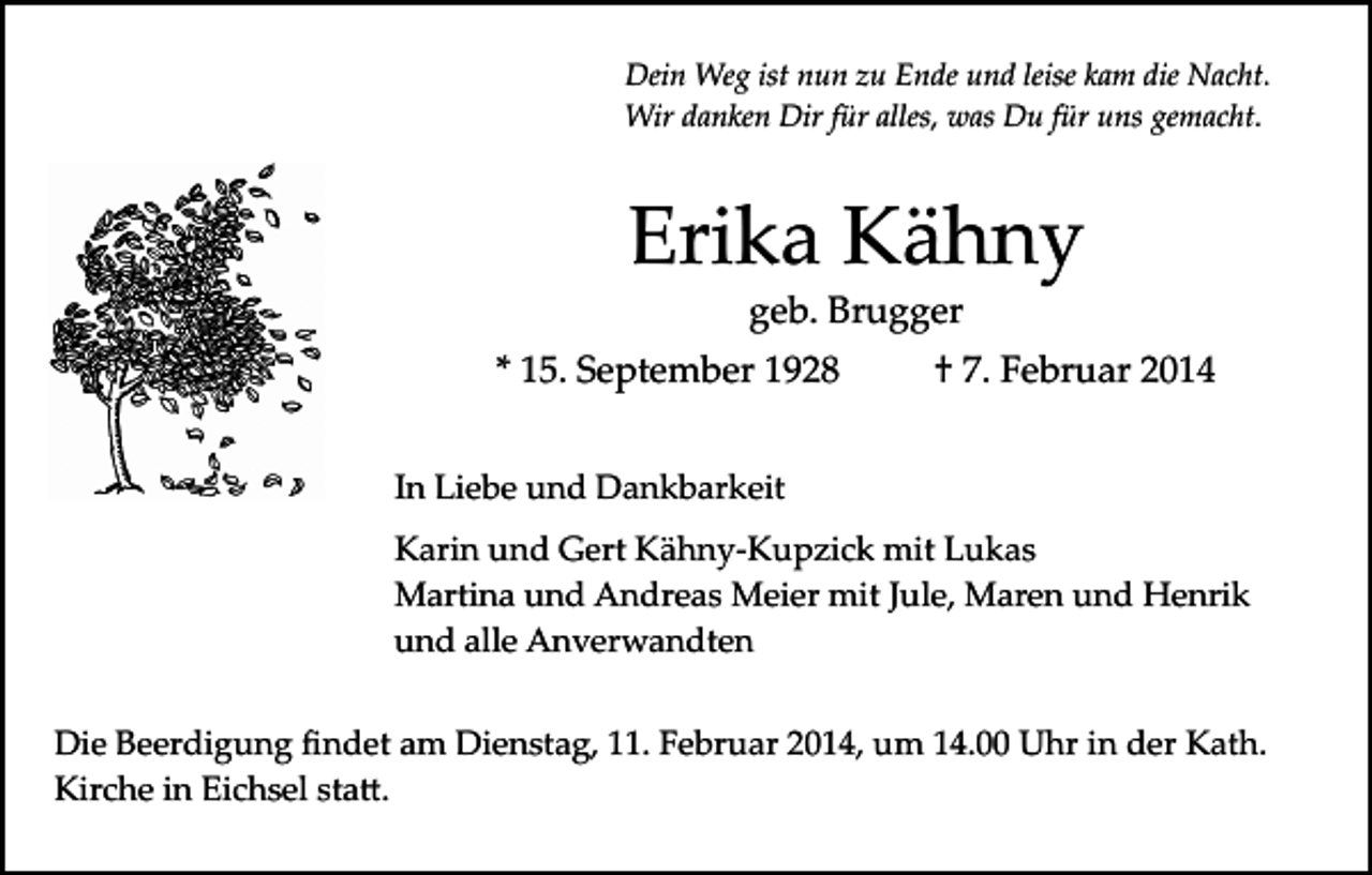 <p>Dein Weg ist nun zu Ende und leise kam die Nacht.<br />Wir danken Dir für alles, was Du für uns gemacht.</p><p>Erika Kähny<br />geb. Brugger</p><p>* 15. September 1928</p><p>† 7. Februar 2014</p><p>In Liebe und Dankbarkeit<br />Karin und Gert Kähny­Kupzick mit Lukas<br />Martina und Andreas Meier mit Jule, Maren und Henrik<br />und alle Anverwandten<br />Die Beerdigung ﬁndet am Dienstag, 11. Februar 2014, um 14.00 Uhr in der Kath.<br />Kirche in Eichsel sta�.</p>