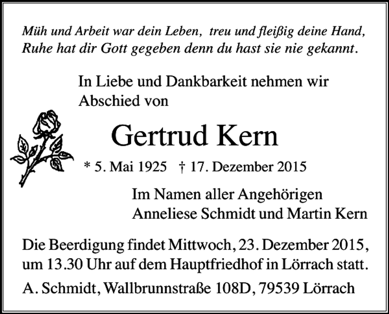 <p>Müh und Arbeit war dein Leben, treu und fleißig deine Hand,</p><p>Ruhe hat dir Gott gegeben denn du hast sie nie gekannt.</p><p>In Liebe und Dankbarkeit nehmen wir<br />Abschied von</p><p>Gertrud Kern<br />* 5. Mai 1925 † 17. Dezember 2015</p><p>Im Namen aller Angehörigen<br />Anneliese Schmidt und Martin Kern<br />Die Beerdigung findet Mittwoch, 23. Dezember 2015,<br />um 13.30 Uhr auf dem Hauptfriedhof in Lörrach statt.<br />A. Schmidt, Wallbrunnstraße 108D, 79539 Lörrach</p>