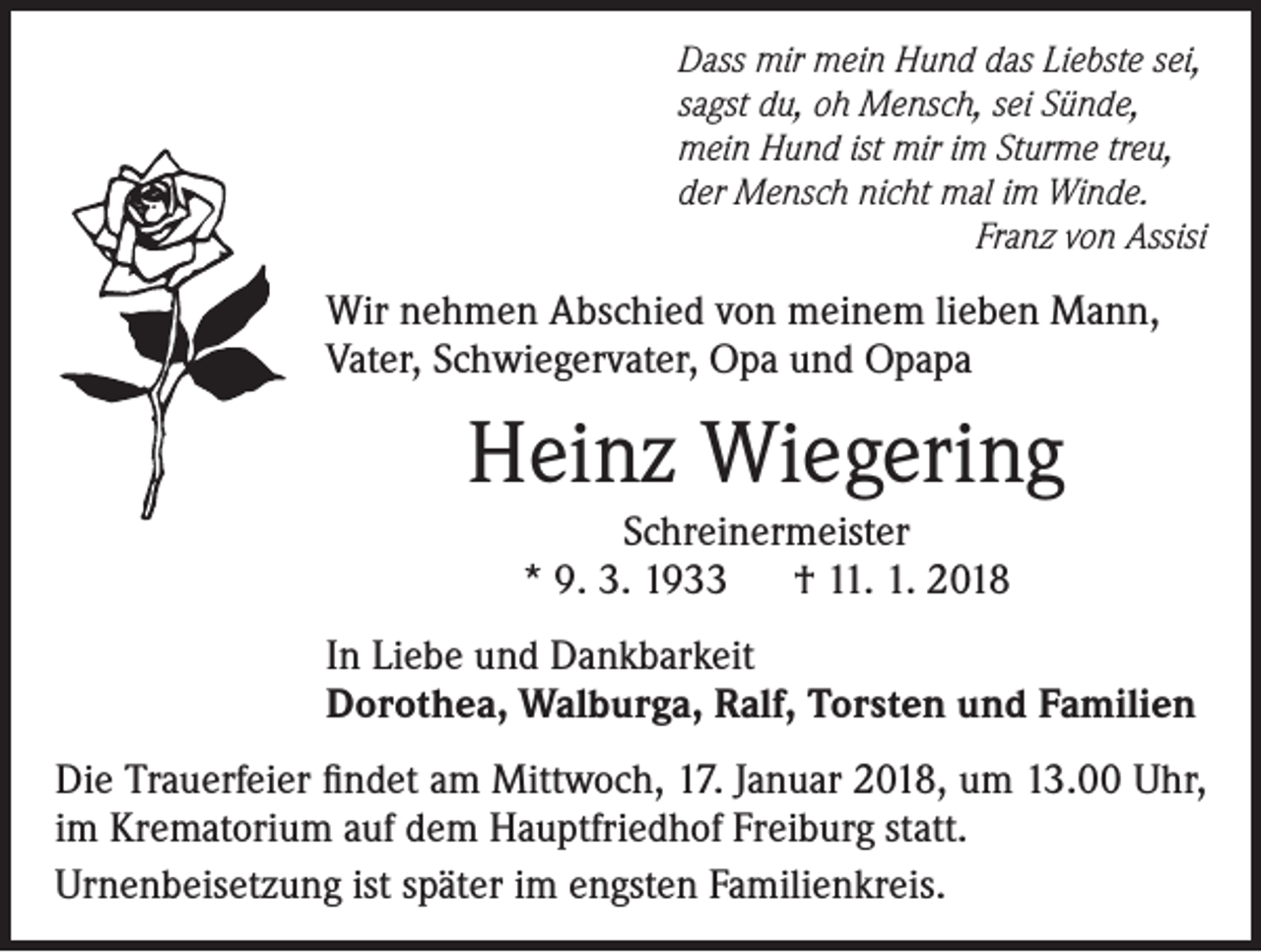 <p>Dass mir mein Hund das Liebste sei,<br />sagst du, oh Mensch, sei Sünde,<br />mein Hund ist mir im Sturme treu,<br />der Mensch nicht mal im Winde.</p><p>Franz von Assisi</p><p>Wir nehmen Abschied von meinem lieben Mann,<br />Vater, Schwiegervater, Opa und Opapa</p><p>Heinz Wiegering<br />Schreinermeister<br />* 9. 3. 1933 † 11. 1. 2018<br />In Liebe und Dankbarkeit<br />Dorothea, Walburga, Ralf, Torsten und Familien<br />Die Trauerfeier findet am Mittwoch, 17. Januar 2018, um 13.00 Uhr,<br />im Krematorium auf dem Hauptfriedhof Freiburg statt.<br />Urnenbeisetzung ist später im engsten Familienkreis.</p>