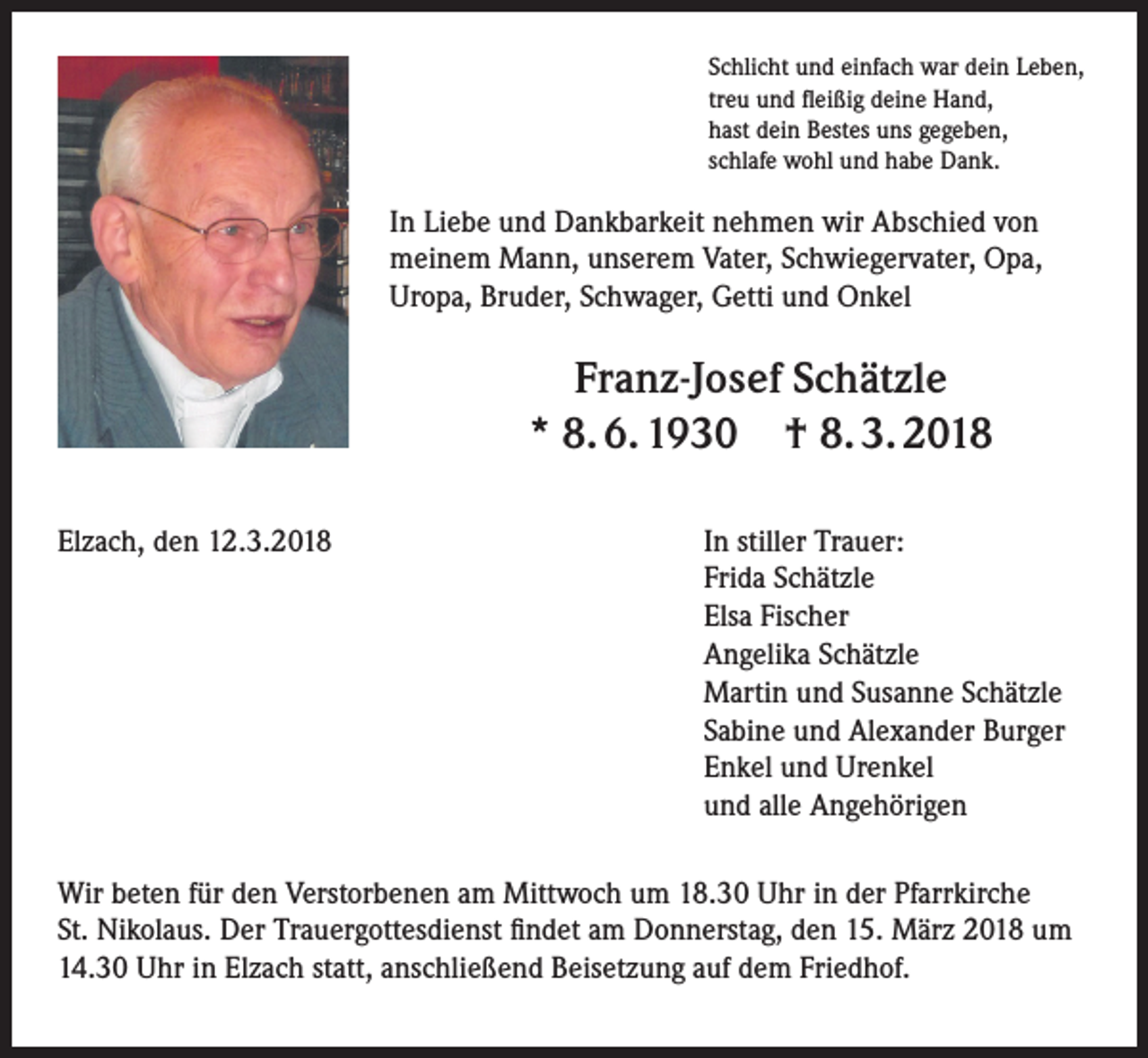 <p>Schlicht und einfach war dein Leben,<br />treu und fleißig deine Hand,<br />hast dein Bestes uns gegeben,<br />schlafe wohl und habe Dank.</p><p>In Liebe und Dankbarkeit nehmen wir Abschied von<br />meinem Mann, unserem Vater, Schwiegervater, Opa,<br />Uropa, Bruder, Schwager, Getti und Onkel</p><p>Franz-Josef Schätzle<br />* 8. 6. 1930 † 8. 3. 2018<br />Elzach, den 12.3.2018 In stiller Trauer:<br />Frida Schätzle<br />Elsa Fischer<br />Angelika Schätzle<br />Martin und Susanne Schätzle<br />Sabine und Alexander Burger<br />Enkel und Urenkel<br />und alle Angehörigen<br />Wir beten für den Verstorbenen am Mittwoch um 18.30 Uhr in der Pfarrkirche<br />St. Nikolaus. Der Trauergottesdienst findet am Donnerstag, den 15. März 2018 um<br />14.30 Uhr in Elzach statt, anschließend Beisetzung auf dem Friedhof.</p>