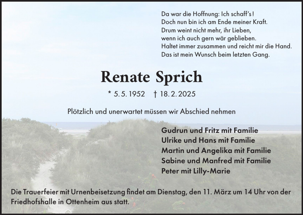 <p>Da war die Hoffnung: Ich schaff’s !<br />Doch nun bin ich am Ende meiner Kraft.<br />Drum weint nicht mehr, ihr Lieben,<br />wenn ich auch gern wär geblieben.<br />Haltet immer zusammen und reicht mir die Hand.<br />Das ist mein Wunsch beim letzten Gang.</p><p>Renate Sprich<br />* 5. 5. 1952 † 18. 2. 2025</p><p>Plötzlich und unerwartet müssen wir Abschied nehmen<br />Gudrun und Fritz mit Familie<br />Ulrike und Hans mit Familie<br />Martin und Angelika mit Familie<br />Sabine und Manfred mit Familie<br />Peter mit Lilly-Marie<br />Die Trauerfeier mit Urnenbeisetzung findet am Dienstag, den 11. März um 14 Uhr von der<br />Friedhofshalle in Ottenheim aus statt.</p>