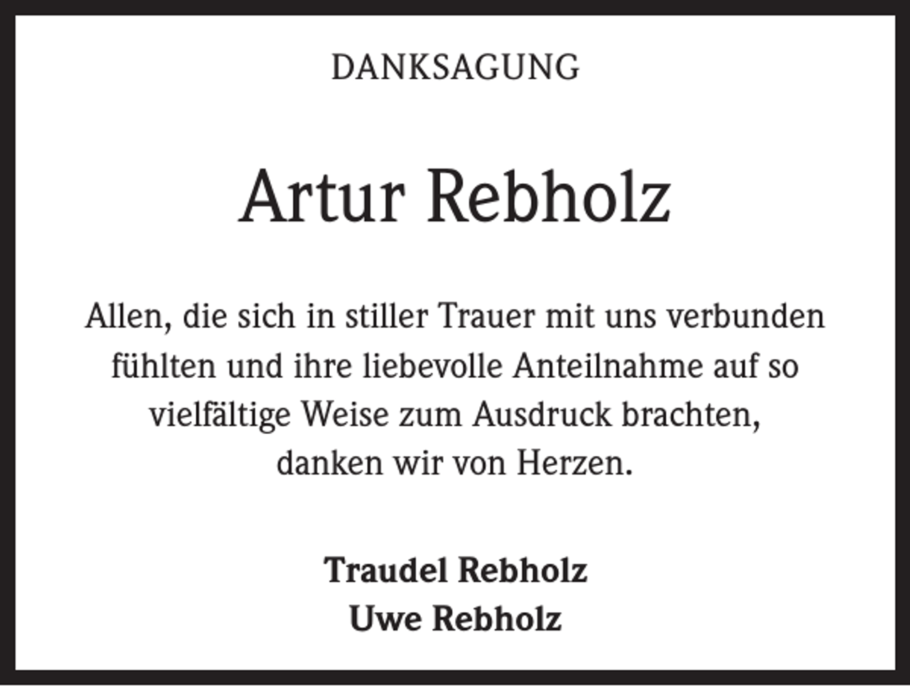 <p>DANKSAGUNG</p><p>Artur Rebholz<br />Allen, die sich in stiller Trauer mit uns verbunden<br />­fühlten und ihre liebevolle Anteilnahme auf so<br />vielfältige Weise zum Ausdruck brachten,<br />danken wir von ­Herzen.<br />Traudel Rebholz<br />Uwe Rebholz</p>