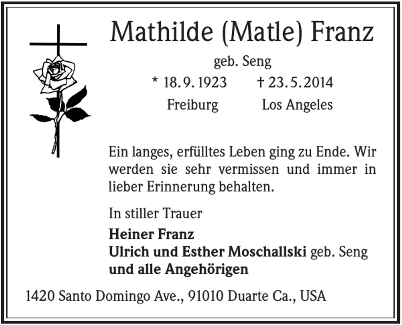 <p>Mathilde (Matle) Franz<br />geb. Seng<br />* 18. 9. 1923<br />† 23. 5. 2014<br />Freiburg<br />Los Angeles<br />Ein langes, erfülltes Leben ging zu Ende. Wir<br />werden sie sehr vermissen und immer in<br />lieber Erinnerung behalten.<br />In stiller Trauer<br />Heiner Franz<br />Ulrich und Esther Moschallski geb. Seng<br />und alle Angehörigen<br />1420 Santo Domingo Ave., 91010 Duarte Ca., USA</p>